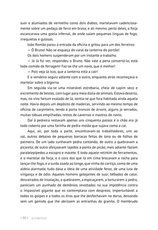 O CORTIÇO
• 50 •
suor e alumiados de vermelho como dois diabos, martelavam cadenciosa-
mente sobre um pedaço de ferro em brasa; e ali mesmo, perto deles, a forja
escancarava uma goela infernal, de onde saíam pequenas línguas de fogo,
irrequietas e gulosas.
João Romão parou à entrada da oficina e gritou para um dos ferreiros:
— Ó Bruno! Não se esqueça do varal da lanterna do portão!
Os dois homens suspenderam por um instante o trabalho.
— Já lá fui ver, respondeu o Bruno. Não vale a pena consertá-lo; está
todo comido de ferragem! Faz-se-lhe um novo, que é melhor!
— Pois veja lá isso, que a lanterna está a cair!
E o vendeiro seguiu adiante com o outro, enquanto atrás recomeçava o
martelar sobre a bigorna.
Em seguida via-se uma miserável estrebaria, cheia de capim seco e
excremento de bestas, com lugar para meia dúzia de animais. Estava deserta,
mas, no vivo fartum exalado de lá, sentia-se que fora habitada ainda aquela
noite. Havia depois um depósito de madeiras, servindo ao mesmo tempo de
oficina de carpinteiro, tendo à porta troncos de árvore, alguns já serrados,
muitas tábuas empilhadas, restos de cavernas e mastros de navio.
Daí à pedreira restavam apenas uns cinquenta passos e o chão era já
todo coberto por uma farinha de pedra moída que sujava como a cal.
Aqui, ali, por toda a parte, encontravam-se trabalhadores, uns ao
sol, outros debaixo de pequenas barracas feitas de lona ou de folhas de
palmeira. De um lado cunhavam pedra cantando; de outro a quebravam a
picareta; de outro afeiçoavam lajedos a ponta de picão; mais adiante faziam
paralelepípedos a escopro e macete. E todo aquele retintim de ferramentas,
e o martelar da forja, e o coro dos que lá em cima brocavam a rocha para
lançar-lhe fogo, e a surda zoada ao longe, que vinha do cortiço, como de uma
aldeia alarmada; tudo dava a ideia de uma atividade feroz, de uma luta de
vingança e de ódio. Aqueles homens gotejantes de suor, bêbados de calor,
desvairados de insolação, a quebrarem, a espicaçarem, a torturarem a pedra,
pareciam um punhado de demônios revoltados na sua impotência contra
o impassível gigante que os contemplava com desprezo, imperturbável a
todos os golpes e a todos os tiros que lhe desfechavam no dorso, deixando
sem um gemido que lhe abrissem as entranhas de granito. O membrudo
 