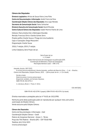 Câmara dos Deputados
Diretoria Legislativa: Afrísio de Souza Vieira Lima Filho
Centro de Documentação e Informação: André Freire da Silva
Coordenação Edições Câmara dos Deputados: Ana Lígia Mendes
Secretaria de Comunicação Social: Fabio Schiochet
Diretoria Executiva de Comunicação Social: David Miranda
Centro Cultural Câmara dos Deputados: Isabel Martins Flecha de Lima
Editores: Maria Amélia Elói e Wellington Brandão
Revisão: Francisco Diniz e Sandra Gomes Serra
Projeto gráfico: Giselle Sousa e Thiago de Lima Gualberto
Capa e ilustrações: Diego Moscardini
Diagramação: Giselle Sousa
2018, 1ª edição; 2019, 2ª edição.
Linha Cidadania, Série Prazer de Ler.
Série Prazer de Ler
n. 12 papel
Dados Internacionais de Catalogação-na-publicação (CIP)
Coordenação de Biblioteca. Seção de Catalogação.
Mariangela Barbosa Lopes – CRB: 1731
Azevedo, Aluísio, 1857-1913.
O cortiço [recurso eletrônico] / Aluísio Azevedo ; prefácio de Maurício Silva. – 2. ed. – Brasília :
Câmara dos Deputados, Edições Câmara, 2019. – (Série prazer de ler ; n. 12 e-book).
Versão e-book.
Modo de acesso: livraria.camara.leg.br
Disponível, também, em formato impresso.
ISBN 978-85-402-0791-2
1. Literatura, Brasil. I. Título. II. Série.
CDU 869.0(81)
ISBN 978-85-402-0790-5 (papel) | ISBN 978-85-402-0791-2 (e-book)
Direitos reservados e protegidos pela Lei nº 9.610, de 19/2/1998.
Nenhuma parte desta publicação pode ser reproduzida por qualquer meio, sem prévia
autorização da Edições Câmara.
Venda exclusiva pela Edições Câmara.
Câmara dos Deputados
Centro de Documentação e Informação – Cedi
Coordenação Edições Câmara – Coedi
Palácio do Congresso Nacional – Anexo 2 – Térreo
Praça dos Três Poderes – Brasília (DF) – CEP 70160-900
Telefone: (61) 3216-5833
livraria.camara.leg.br
 