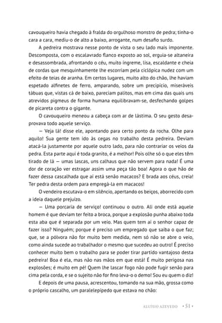 ALUÍSIO AZEVEDO • 51 •
cavouqueiro havia chegado à fralda do orgulhoso monstro de pedra; tinha-o
cara a cara, mediu-o de alto a baixo, arrogante, num desafio surdo.
A pedreira mostrava nesse ponto de vista o seu lado mais imponente.
Descomposta, com o escalavrado flanco exposto ao sol, erguia-se altaneira
e desassombrada, afrontando o céu, muito íngreme, lisa, escaldante e cheia
de cordas que mesquinhamente lhe escorriam pela ciclópica nudez com um
efeito de teias de aranha. Em certos lugares, muito alto do chão, lhe haviam
espetado alfinetes de ferro, amparando, sobre um precipício, miseráveis
tábuas que, vistas cá de baixo, pareciam palitos, mas em cima das quais uns
atrevidos pigmeus de forma humana equilibravam-se, desfechando golpes
de picareta contra o gigante.
O cavouqueiro meneou a cabeça com ar de lástima. O seu gesto desa-
provava todo aquele serviço.
— Veja lá! disse ele, apontando para certo ponto da rocha. Olhe para
aquilo! Sua gente tem ido às cegas no trabalho desta pedreira. Deviam
atacá-la justamente por aquele outro lado, para não contrariar os veios da
pedra. Esta parte aqui é toda granito, é a melhor! Pois olhe só o que eles têm
tirado de lá — umas lascas, uns calhaus que não servem para nada! É uma
dor de coração ver estragar assim uma peça tão boa! Agora o que hão de
fazer dessa cascalhada que aí está senão macacos? E brada aos céus, creia!
Ter pedra desta ordem para empregá-la em macacos!
O vendeiro escutava-o em silêncio, apertando os beiços, aborrecido com
a ideia daquele prejuízo.
— Uma porcaria de serviço! continuou o outro. Ali onde está aquele
homem é que deviam ter feito a broca, porque a explosão punha abaixo toda
esta aba que é separada por um veio. Mas quem tem aí o senhor capaz de
fazer isso? Ninguém; porque é preciso um empregado que saiba o que faz;
que, se a pólvora não for muito bem medida, nem só não se abre o veio,
como ainda sucede ao trabalhador o mesmo que sucedeu ao outro! É preciso
conhecer muito bem o trabalho para se poder tirar partido vantajoso desta
pedreira! Boa é ela, mas não nas mãos em que está! É muito perigosa nas
explosões; é muito em pé! Quem lhe lascar fogo não pode fugir senão para
cima pela corda, e se o sujeito não for fino leva-o o demo! Sou eu quem o diz!
E depois de uma pausa, acrescentou, tomando na sua mão, grossa como
o próprio cascalho, um paralelepípedo que estava no chão:
 