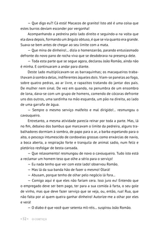 O CORTIÇO
• 52 •
— Que digo eu?! Cá está! Macacos de granito! Isto até é uma coisa que
estes burros deviam esconder por vergonha!
Acompanhando a pedreira pelo lado direito e seguindo-a na volta que
ela dava depois, formando um ângulo obtuso, é que se via quanto era grande.
Suava-se bem antes de chegar ao seu limite com a mata.
— Que mina de dinheiro!... dizia o homenzarrão, parando entusiasmado
defronte do novo pano de rocha viva que se desdobrava na presença dele.
— Toda esta parte que se segue agora, declarou João Romão, ainda não
é minha. E continuaram a andar para diante.
Deste lado multiplicavam-se as barraquinhas; os macaqueiros traba-
lhavam à sombra delas, indiferentes àqueles dois. Viam-se panelas ao fogo,
sobre quatro pedras, ao ar livre, e rapazitos tratando do jantar dos pais.
De mulher nem sinal. De vez em quando, na penumbra de um ensombro
de lona, dava-se com um grupo de homens, comendo de cócoras defronte
uns dos outros, uma sardinha na mão esquerda, um pão na direita, ao lado
de uma garrafa de água.
— Sempre o mesmo serviço malfeito e mal dirigido!... resmungou o
cavouqueiro.
Entretanto, a mesma atividade parecia reinar por toda a parte. Mas, lá
no fim, debaixo dos bambus que marcavam o limite da pedreira, alguns tra-
balhadores dormiam à sombra, de papo para o ar, a barba espetando para o
alto, o pescoço intumescido de cordoveias grossas como enxárcias de navio,
a boca aberta, a respiração forte e tranquila de animal sadio, num feliz e
pletórico resfolgar de besta cansada.
— Que relaxamento! resmungou de novo o cavouqueiro. Tudo isto está
a reclamar um homem teso que olhe a sério para o serviço!
— Eu nada tenho que ver com este lado! observou Romão.
— Mas lá da sua banda hão de fazer o mesmo! Olará!
— Abusam, porque tenho de olhar pelo negócio lá fora...
— Comigo aqui é que eles não fariam cera. Isso juro eu! Entendo que
o empregado deve ser bem pago, ter para a sua comida à farta, o seu gole
de vinho, mas que deve fazer serviço que se veja, ou, então, rua! Rua, que
não falta por aí quem queira ganhar dinheiro! Autorize-me a olhar por eles
e verá!
— O diabo é que você quer setenta mil-réis... suspirou João Romão.
 