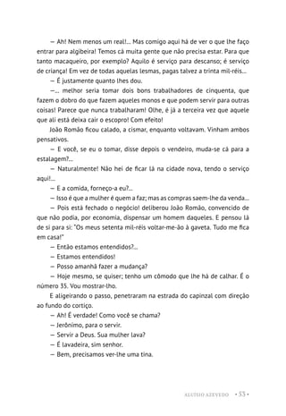 ALUÍSIO AZEVEDO • 53 •
— Ah! Nem menos um real!... Mas comigo aqui há de ver o que lhe faço
entrar para algibeira! Temos cá muita gente que não precisa estar. Para que
tanto macaqueiro, por exemplo? Aquilo é serviço para descanso; é serviço
de criança! Em vez de todas aquelas lesmas, pagas talvez a trinta mil-réis...
— É justamente quanto lhes dou.
—... melhor seria tomar dois bons trabalhadores de cinquenta, que
fazem o dobro do que fazem aqueles monos e que podem servir para outras
coisas! Parece que nunca trabalharam! Olhe, é já a terceira vez que aquele
que ali está deixa cair o escopro! Com efeito!
João Romão ficou calado, a cismar, enquanto voltavam. Vinham ambos
pensativos.
— E você, se eu o tomar, disse depois o vendeiro, muda-se cá para a
estalagem?...
— Naturalmente! Não hei de ficar lá na cidade nova, tendo o serviço
aqui!...
— E a comida, forneço-a eu?...
— Isso é que a mulher é quem a faz; mas as compras saem-lhe da venda...
— Pois está fechado o negócio! deliberou João Romão, convencido de
que não podia, por economia, dispensar um homem daqueles. E pensou lá
de si para si: “Os meus setenta mil-réis voltar-me-ão à gaveta. Tudo me fica
em casa!”
— Então estamos entendidos?...
— Estamos entendidos!
— Posso amanhã fazer a mudança?
— Hoje mesmo, se quiser; tenho um cômodo que lhe há de calhar. É o
número 35. Vou mostrar-lho.
E aligeirando o passo, penetraram na estrada do capinzal com direção
ao fundo do cortiço.
— Ah! É verdade! Como você se chama?
— Jerônimo, para o servir.
— Servir a Deus. Sua mulher lava?
— É lavadeira, sim senhor.
— Bem, precisamos ver-lhe uma tina.
 