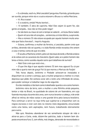 ALUÍSIO AZEVEDO • 55 •
— E a cômoda, você viu, Nhá Leocádia? perguntou Florinda, gritando para
ser ouvida, porque entre ela e a outra estavam a Bruxa e a velha Marciana.
— Vi. Rico traste!
— E o oratório, então? Muito bonito!...
— Vi também. É obra de capricho. Não! Eles sejam lá quem for, são
gente arranjada... Isso não se lhes pode negar!
— Se são bons ou maus só com o tempo se saberá!... arriscou Dona Isabel.
— Quem vê cara não vê corações... sentenciou o triste Albino, suspirando.
— Mas o número 35 não estava ocupado por aquele homem muito ama-
relo que fazia charutos?... inquiriu Augusta.
— Estava, confirmou a mulher do ferreiro, a Leocádia, porém creio que
arribou, devendo não sei quanto, e o João Romão então esvaziou-lhe ontem
a casa e tomou conta do que era dele.
— É! acudiu a Machona; ontem, pelo cair das duas da tarde, o Romão andava
aí às voltas com os cacarecos do charuteiro. Quem sabe, se o pobre homem não
levou a breca, como sucedeu àquele outro que trabalhava de ourives?
— Não! Este creio que está vivo...
— O que lhe digo é que aquele número 35 tem mau agouro! Eu cá por
mim não o queria nem de graça! Foi lá que morreu a Maricas do Farjão!
Três horas depois, Jerônimo e Piedade achavam-se instalados e
dispunham-se a comer o almoço, que a mulher preparara o melhor e o mais
depressa que pôde. Ele contava aviar até a noite uma infinidade de coisas,
para poder começar a trabalhar logo no dia seguinte.
Era tão metódico e tão bom como trabalhador quanto o era como homem.
Jerônimo viera da terra, com a mulher e uma filhinha ainda pequena,
tentar a vida no Brasil, na qualidade de colono de um fazendeiro, em cuja
fazenda mourejou durante dois anos, sem nunca levantar a cabeça, e de onde
afinal se retirou de mãos vazias e uma grande birra pela lavoura brasileira.
Para continuar a servir na roça tinha que sujeitar-se a emparelhar com os
negros escravos e viver com eles no mesmo meio degradante, encurralado
como uma besta, sem aspirações, nem futuro, trabalhando eternamente
para outro.
Não quis. Resolveu abandonar de vez semelhante estupor de vida e
atirar-se para a Corte, onde, diziam-lhe patrícios, todo o homem bem dis-
posto encontrava furo. E, com efeito, mal chegou, devorado de necessidades e
 