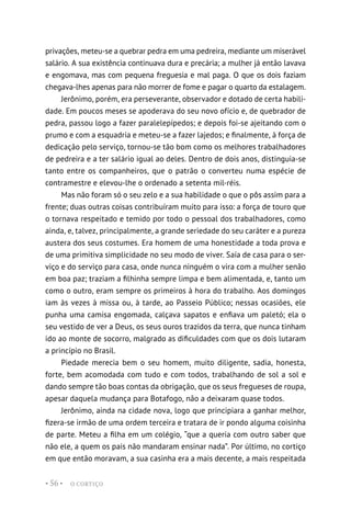 O CORTIÇO
• 56 •
privações, meteu-se a quebrar pedra em uma pedreira, mediante um miserável
salário. A sua existência continuava dura e precária; a mulher já então lavava
e engomava, mas com pequena freguesia e mal paga. O que os dois faziam
chegava-lhes apenas para não morrer de fome e pagar o quarto da estalagem.
Jerônimo, porém, era perseverante, observador e dotado de certa habili-
dade. Em poucos meses se apoderava do seu novo ofício e, de quebrador de
pedra, passou logo a fazer paralelepípedos; e depois foi-se ajeitando com o
prumo e com a esquadria e meteu-se a fazer lajedos; e finalmente, à força de
dedicação pelo serviço, tornou-se tão bom como os melhores trabalhadores
de pedreira e a ter salário igual ao deles. Dentro de dois anos, distinguia-se
tanto entre os companheiros, que o patrão o converteu numa espécie de
contramestre e elevou-lhe o ordenado a setenta mil-réis.
Mas não foram só o seu zelo e a sua habilidade o que o pôs assim para a
frente; duas outras coisas contribuíram muito para isso: a força de touro que
o tornava respeitado e temido por todo o pessoal dos trabalhadores, como
ainda, e, talvez, principalmente, a grande seriedade do seu caráter e a pureza
austera dos seus costumes. Era homem de uma honestidade a toda prova e
de uma primitiva simplicidade no seu modo de viver. Saía de casa para o ser-
viço e do serviço para casa, onde nunca ninguém o vira com a mulher senão
em boa paz; traziam a filhinha sempre limpa e bem alimentada, e, tanto um
como o outro, eram sempre os primeiros à hora do trabalho. Aos domingos
iam às vezes à missa ou, à tarde, ao Passeio Público; nessas ocasiões, ele
punha uma camisa engomada, calçava sapatos e enfiava um paletó; ela o
seu vestido de ver a Deus, os seus ouros trazidos da terra, que nunca tinham
ido ao monte de socorro, malgrado as dificuldades com que os dois lutaram
a princípio no Brasil.
Piedade merecia bem o seu homem, muito diligente, sadia, honesta,
forte, bem acomodada com tudo e com todos, trabalhando de sol a sol e
dando sempre tão boas contas da obrigação, que os seus fregueses de roupa,
apesar daquela mudança para Botafogo, não a deixaram quase todos.
Jerônimo, ainda na cidade nova, logo que principiara a ganhar melhor,
fizera-se irmão de uma ordem terceira e tratara de ir pondo alguma coisinha
de parte. Meteu a filha em um colégio, “que a queria com outro saber que
não ele, a quem os pais não mandaram ensinar nada”. Por último, no cortiço
em que então moravam, a sua casinha era a mais decente, a mais respeitada
 