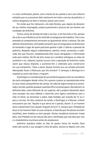 ALUÍSIO AZEVEDO • 57 •
e a mais confortável; porém, com a morte do seu patrão e com uma reforma
estúpida que os sucessores dele realizaram em todo o serviço da pedreira, o
colono desgostou-se dela e resolveu passar para outra.
Foi então que lhe indicaram a do João Romão, que, depois do desastre
do seu melhor empregado, andava justamente à procura de um homem nas
condições de Jerônimo.
Tomou conta da direção de todo o serviço, e em boa hora o fez, porque
dia a dia a sua influência se foi sentindo no progresso do trabalho. Com o seu
exemplo os companheiros tornavam-se igualmente sérios e zelosos. Ele não
admitia relaxamentos, nem podia consentir que um preguiçoso se demorasse
ali tomando o lugar de quem precisava ganhar o pão. E alterou o pessoal da
pedreira, despediu alguns trabalhadores, admitiu novos, aumentou o orde-
nado dos que ficaram, estabelecendo-lhes novas obrigações e reformando
tudo para melhor. No fim de dois meses já o vendeiro esfregava as mãos de
contente e via, radiante, quanto lucrara com a aquisição de Jerônimo; tanto
assim que estava disposto a aumentar-lhe o ordenado para conservá-lo
em sua companhia. “Valia a pena! Aquele homem era um achado precioso!
Abençoado fosse o Machucas que lho enviara!” E começou a distingui-lo e
respeitá-lo como não fazia a ninguém.
O prestígio e a consideração de que Jerônimo gozava entre os moradores
da outra estalagem donde vinha, foi a pouco e pouco se reproduzindo entre
os seus novos companheiros de cortiço. Ao cabo de algum tempo era consul-
tado e ouvido, quando qualquer questão difícil os preocupava. Descobriam-se
defronte dele, como defronte de um superior, até o próprio Alexandre abria
uma exceção nos seus hábitos e fazia-lhe uma ligeira continência com a
mão no boné, ao atravessar o pátio, todo fardado, por ocasião de vir ou ir
para o serviço. Os dois caixeiros da venda, o Domingos e o Manuel, tinham
entusiasmo por ele. “Aquele é que devia ser o patrão, diziam. É um homem
sério e destemido! Com aquele ninguém brinca!” E, sempre que a Piedade de
Jesus ia lá à taverna fazer as suas compras, a fazenda que lhe davam era bem
escolhida, bem medida ou bem pesada. Muitas lavadeiras tomavam inveja
dela, mas Piedade era de natural tão bom e benfazejo que não dava por isso
e a maledicência murchava antes de amadurecer.
Jerônimo acordava todos os dias às quatro horas da manhã, fazia
antes dos outros a sua lavagem à bica do pátio, socava-se depois com uma
 