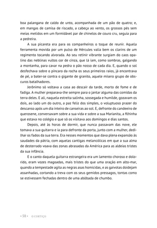 O CORTIÇO
• 58 •
boa palangana de caldo de unto, acompanhada de um pão de quatro; e,
em mangas de camisa de riscado, a cabeça ao vento, os grossos pés sem
meias metidos em um formidável par de chinelos de couro cru, seguia para
a pedreira.
A sua picareta era para os companheiros o toque de reunir. Aquela
ferramenta movida por um pulso de Hércules valia bem os clarins de um
regimento tocando alvorada. Ao seu retinir vibrante surgiam do caos opa-
lino das neblinas vultos cor de cinza, que lá iam, como sombras, galgando
a montanha, para cavar na pedra o pão nosso de cada dia. E, quando o sol
desfechava sobre o píncaro da rocha os seus primeiros raios, já encontrava
de pé, a bater-se contra o gigante de granito, aquele mísero grupo de obs-
curos batalhadores.
Jerônimo só voltava a casa ao descair da tarde, morto de fome e de
fadiga. A mulher preparava-lhe sempre para o jantar alguma das comidas da
terra deles. E ali, naquela estreita salinha, sossegada e humilde, gozavam os
dois, ao lado um do outro, a paz feliz dos simples, o voluptuoso prazer do
descanso após um dia inteiro de canseiras ao sol. E, defronte do candeeiro de
querosene, conversavam sobre a sua vida e sobre a sua Marianita, a filhinha
que estava no colégio e que só os visitava aos domingos e dias santos.
Depois, até às horas de dormir, que nunca passavam das nove, ele
tomava a sua guitarra e ia para defronte da porta, junto com a mulher, dedi-
lhar os fados da sua terra. Era nesses momentos que dava plena expansão às
saudades da pátria, com aquelas cantigas melancólicas em que a sua alma
de desterrado voava das zonas abrasadas da América para as aldeias tristes
da sua infância.
E o canto daquela guitarra estrangeira era um lamento choroso e dolo-
rido, eram vozes magoadas, mais tristes do que uma oração em alto-mar,
quando a tempestade agita as negras asas homicidas, e as gaivotas doidejam
assanhadas, cortando a treva com os seus gemidos pressagos, tontas como
se estivessem fechadas dentro de uma abóbada de chumbo.
 