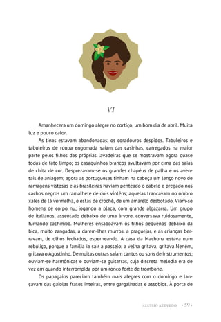 ALUÍSIO AZEVEDO • 59 •
VI
Amanhecera um domingo alegre no cortiço, um bom dia de abril. Muita
luz e pouco calor.
As tinas estavam abandonadas; os coradouros despidos. Tabuleiros e
tabuleiros de roupa engomada saíam das casinhas, carregados na maior
parte pelos filhos das próprias lavadeiras que se mostravam agora quase
todas de fato limpo; os casaquinhos brancos avultavam por cima das saias
de chita de cor. Desprezavam-se os grandes chapéus de palha e os aven-
tais de aniagem; agora as portuguesas tinham na cabeça um lenço novo de
ramagens vistosas e as brasileiras haviam penteado o cabelo e pregado nos
cachos negros um ramalhete de dois vinténs; aquelas trancavam no ombro
xales de lã vermelha, e estas de crochê, de um amarelo desbotado. Viam-se
homens de corpo nu, jogando a placa, com grande algazarra. Um grupo
de italianos, assentado debaixo de uma árvore, conversava ruidosamente,
fumando cachimbo. Mulheres ensaboavam os filhos pequenos debaixo da
bica, muito zangadas, a darem-lhes murros, a praguejar, e as crianças ber-
ravam, de olhos fechados, esperneando. A casa da Machona estava num
rebuliço, porque a família ia sair a passeio; a velha gritava, gritava Neném,
gritava o Agostinho. De muitas outras saíam cantos ou sons de instrumentos;
ouviam-se harmônicas e ouviam-se guitarras, cuja discreta melodia era de
vez em quando interrompida por um ronco forte de trombone.
Os papagaios pareciam também mais alegres com o domingo e lan-
çavam das gaiolas frases inteiras, entre gargalhadas e assobios. À porta de
 