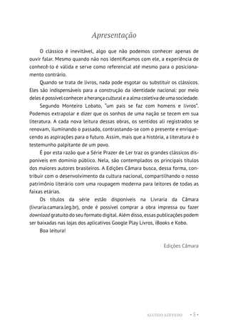 ALUÍSIO AZEVEDO • 5 •
Apresentação
O clássico é inevitável, algo que não podemos conhecer apenas de
ouvir falar. Mesmo quando não nos identificamos com ele, a experiência de
conhecê-lo é válida e serve como referencial até mesmo para o posiciona-
mento contrário.
Quando se trata de livros, nada pode esgotar ou substituir os clássicos.
Eles são indispensáveis para a construção da identidade nacional: por meio
deles é possível conhecer a herança cultural e a alma coletiva de uma sociedade.
Segundo Monteiro Lobato, “um país se faz com homens e livros”.
Podemos extrapolar e dizer que os sonhos de uma nação se tecem em sua
literatura. A cada nova leitura dessas obras, os sentidos ali registrados se
renovam, iluminando o passado, contrastando-se com o presente e enrique-
cendo as aspirações para o futuro. Assim, mais que a história, a literatura é o
testemunho palpitante de um povo.
É por esta razão que a Série Prazer de Ler traz os grandes clássicos dis-
poníveis em domínio público. Nela, são contemplados os principais títulos
dos maiores autores brasileiros. A Edições Câmara busca, dessa forma, con-
tribuir com o desenvolvimento da cultura nacional, compartilhando o nosso
patrimônio literário com uma roupagem moderna para leitores de todas as
faixas etárias.
Os títulos da série estão disponíveis na Livraria da Câmara
(livraria.camara.leg.br), onde é possível comprar a obra impressa ou fazer
download gratuito do seu formato digital. Além disso, essas publicações podem
ser baixadas nas lojas dos aplicativos Google Play Livros, iBooks e Kobo.
Boa leitura!
Edições Câmara
 