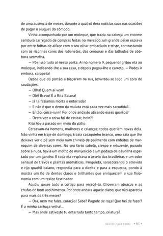 ALUÍSIO AZEVEDO • 61 •
de uma ausência de meses, durante a qual só dera notícias suas nas ocasiões
de pagar o aluguel do cômodo.
Vinha acompanhada por um moleque, que trazia na cabeça um enorme
samburá carregado de compras feitas no mercado; um grande peixe espiava
por entre folhas de alface com o seu olhar embaciado e triste, contrastando
com as risonhas cores dos rabanetes, das cenouras e das talhadas de abó-
bora vermelha.
— Põe isso tudo aí nessa porta. Aí no número 9, pequeno! gritou ela ao
moleque, indicando-lhe a sua casa, e depois pagou-lhe o carreto. — Podes ir
embora, carapeta!
Desde que do portão a bisparam na rua, levantou-se logo um coro de
saudações.
— Olha! Quem aí vem!
— Olé! Bravo! É a Rita Baiana!
— Já te fazíamos morta e enterrada!
— E não é que o demo da mulata está cada vez mais sacudida?...
— Então, coisa-ruim! Por onde andaste atirando esses quartos?
— Desta vez a coisa foi de esticar, hein?!
Rita havia parado em meio do pátio.
Cercavam-na homens, mulheres e crianças; todos queriam novas dela.
Não vinha em traje de domingo; trazia casaquinho branco, uma saia que lhe
deixava ver o pé sem meia num chinelo de polimento com enfeites de mar-
roquim de diversas cores. No seu farto cabelo, crespo e reluzente, puxado
sobre a nuca, havia um molho de manjericão e um pedaço de baunilha espe-
tado por um gancho. E toda ela respirava o asseio das brasileiras e um odor
sensual de trevos e plantas aromáticas. Irrequieta, saracoteando o atrevido
e rijo quadril baiano, respondia para a direita e para a esquerda, pondo à
mostra um fio de dentes claros e brilhantes que enriqueciam a sua fisio-
nomia com um realce fascinador.
Acudiu quase todo o cortiço para recebê-la. Choveram abraços e as
chufas do bom acolhimento. Por onde andara aquele diabo, que não aparecia
para mais de três meses?
— Ora, nem me fales, coração! Sabe? Pagode de roça! Que hei de fazer?
É a minha cachaça velha!...
— Mas onde estiveste tu enterrada tanto tempo, criatura?
 