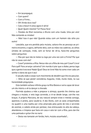 O CORTIÇO
• 62 •
— Em Jacarepaguá.
— Com quem?
— Com o Firmo...
— Oh! Ainda dura isso?
— Cala a boca! A coisa agora é séria!
— Qual! Quem mesmo? Tu? Passa fora!
— Paixões da Rita! exclamou o Bruno com uma risada. Uma por ano!
Não contando as miúdas!
— Não! Isso é que não! Quando estou com um homem não olho pra
outro!
Leocádia, que era perdida pela mulata, saltara-lhe ao pescoço ao pri-
meiro encontro, e agora, defronte dela, com as mãos nas cadeiras, os olhos
úmidos de comoção, rindo, sem se fartar de vê-la, fazia-lhe perguntas
sobre perguntas:
— Mas por que não te metes tu logo por uma vez com o Firmo? Por que
não te casas com ele?
— Casar? protestou a Rita. Nessa não cai a filha de meu pai! Casar? Livra!
Para quê? Para arranjar cativeiro? Um marido é pior que o diabo; pensa logo
que a gente é escrava! Nada! Qual! Deus te livre! Não há como viver cada um
senhor e dono do que é seu!
E sacudiu todo o corpo num movimento de desdém que lhe era peculiar.
— Olha só que peste! considerou Augusta, rindo, muito mole, na sua
honestidade preguiçosa.
Esta também achava infinita graça na Rita Baiana e seria capaz de levar
um dia inteiro a vê-la dançar o chorado.
Florinda ajudava a mãe a preparar o almoço, quando lhe cheirou que
chegara a mulata, e veio logo correndo, a rir-se desde longe, cair-lhe nos
braços. A própria Marciana, de seu natural sempre triste e metida consigo,
apareceu à janela, para saudá-la. A das Dores, com as saias arrepanhadas
no quadril e uma toalha por cima amarrada pela parte de trás e servindo
de avental, o cabelo ainda por pentear, mas entrouxado no alto da cabeça,
abandonou a limpeza que fazia em casa e veio ter com a Rita, para dar-lhe
uma palmada e gritar-lhe no nariz:
— Desta vez tomaste um fartão, hein, mulata assanhada?...
 