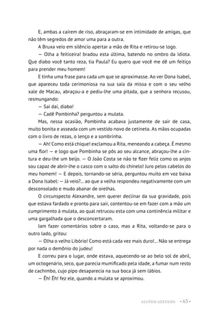 ALUÍSIO AZEVEDO • 63 •
E, ambas a caírem de riso, abraçaram-se em intimidade de amigas, que
não têm segredos de amor uma para a outra.
A Bruxa veio em silêncio apertar a mão de Rita e retirou-se logo.
— Olha a feiticeira! bradou esta última, batendo no ombro da idiota.
Que diabo você tanto reza, tia Paula? Eu quero que você me dê um feitiço
para prender meu homem!
E tinha uma frase para cada um que se aproximasse. Ao ver Dona Isabel,
que apareceu toda cerimoniosa na sua saia da missa e com o seu velho
xale de Macau, abraçou-a e pediu-lhe uma pitada, que a senhora recusou,
resmungando:
— Sai daí, diabo!
— Cadê Pombinha? perguntou a mulata.
Mas, nessa ocasião, Pombinha acabava justamente de sair de casa,
muito bonita e asseada com um vestido novo de cetineta. As mãos ocupadas
com o livro de rezas, o lenço e a sombrinha.
— Ah! Como está chique! exclamou a Rita, meneando a cabeça. É mesmo
uma flor! — e logo que Pombinha se pôs ao seu alcance, abraçou-lhe a cin-
tura e deu-lhe um beijo. — O João Costa se não te fizer feliz como os anjos
sou capaz de abrir-lhe o casco com o salto do chinelo! Juro pelos cabelos do
meu homem! — E depois, tornando-se séria, perguntou muito em voz baixa
a Dona Isabel: — Já veio?... ao que a velha respondeu negativamente com um
desconsolado e mudo abanar de orelhas.
O circunspecto Alexandre, sem querer declinar da sua gravidade, pois
que estava fardado e pronto para sair, contentou-se em fazer com a mão um
cumprimento à mulata, ao qual retrucou esta com uma continência militar e
uma gargalhada que o desconcertaram.
Iam fazer comentários sobre o caso, mas a Rita, voltando-se para o
outro lado, gritou:
— Olha o velho Libório! Como está cada vez mais duro!... Não se entrega
por nada o demônio do judeu!
E correu para o lugar, onde estava, aquecendo-se ao belo sol de abril,
um octogenário, seco, que parecia mumificado pela idade, a fumar num resto
de cachimbo, cujo pipo desaparecia na sua boca já sem lábios.
— Êh! Êh! fez ele, quando a mulata se aproximou.
 