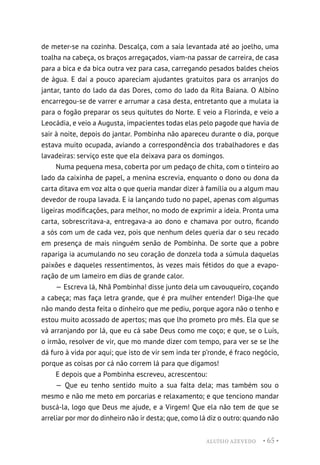 ALUÍSIO AZEVEDO • 65 •
de meter-se na cozinha. Descalça, com a saia levantada até ao joelho, uma
toalha na cabeça, os braços arregaçados, viam-na passar de carreira, de casa
para a bica e da bica outra vez para casa, carregando pesados baldes cheios
de água. E daí a pouco apareciam ajudantes gratuitos para os arranjos do
jantar, tanto do lado da das Dores, como do lado da Rita Baiana. O Albino
encarregou-se de varrer e arrumar a casa desta, entretanto que a mulata ia
para o fogão preparar os seus quitutes do Norte. E veio a Florinda, e veio a
Leocádia, e veio a Augusta, impacientes todas elas pelo pagode que havia de
sair à noite, depois do jantar. Pombinha não apareceu durante o dia, porque
estava muito ocupada, aviando a correspondência dos trabalhadores e das
lavadeiras: serviço este que ela deixava para os domingos.
Numa pequena mesa, coberta por um pedaço de chita, com o tinteiro ao
lado da caixinha de papel, a menina escrevia, enquanto o dono ou dona da
carta ditava em voz alta o que queria mandar dizer à família ou a algum mau
devedor de roupa lavada. E ia lançando tudo no papel, apenas com algumas
ligeiras modificações, para melhor, no modo de exprimir a ideia. Pronta uma
carta, sobrescritava-a, entregava-a ao dono e chamava por outro, ficando
a sós com um de cada vez, pois que nenhum deles queria dar o seu recado
em presença de mais ninguém senão de Pombinha. De sorte que a pobre
rapariga ia acumulando no seu coração de donzela toda a súmula daquelas
paixões e daqueles ressentimentos, às vezes mais fétidos do que a evapo-
ração de um lameiro em dias de grande calor.
— Escreva lá, Nhã Pombinha! disse junto dela um cavouqueiro, coçando
a cabeça; mas faça letra grande, que é pra mulher entender! Diga-lhe que
não mando desta feita o dinheiro que me pediu, porque agora não o tenho e
estou muito acossado de apertos; mas que lho prometo pro mês. Ela que se
vá arranjando por lá, que eu cá sabe Deus como me coço; e que, se o Luís,
o irmão, resolver de vir, que mo mande dizer com tempo, para ver se se lhe
dá furo à vida por aqui; que isto de vir sem inda ter p’ronde, é fraco negócio,
porque as coisas por cá não correm lá para que digamos!
E depois que a Pombinha escreveu, acrescentou:
— Que eu tenho sentido muito a sua falta dela; mas também sou o
mesmo e não me meto em porcarias e relaxamento; e que tenciono mandar
buscá-la, logo que Deus me ajude, e a Virgem! Que ela não tem de que se
arreliar por mor do dinheiro não ir desta; que, como lá diz o outro: quando não
 