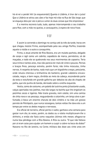 O CORTIÇO
• 66 •
há el-rei o perde! Ah! (ia esquecendo!) Quanto à Libânia, é tirar daí o juízo!
Que a Libânia se atirou aos cães e faz hoje má vida na Rua de São Jorge; que
se esqueça dela por vez e perca o amor às duas coroas que lhe emprestou!
E a menina escrevia tudo, tudo, apenas interrompendo o seu trabalho
para fitar, com a mão no queixo, o cavouqueiro, à espera de nova frase.
VII
E assim ia correndo o domingo no cortiço até às três da tarde, horas em
que chegou mestre Firmo, acompanhado pelo seu amigo Porfiro, trazendo
aquele o violão e o outro o cavaquinho.
Firmo, o atual amante de Rita Baiana, era um mulato pachola, delgado
de corpo e ágil como um cabrito; capadócio de marca, pernóstico, só de
maçadas, e todo ele se quebrando nos seus movimentos de capoeira. Teria
seus trinta e tantos anos, mas não parecia ter mais de vinte e poucos. Pernas
e braços finos, pescoço estreito, porém forte; não tinha músculos, tinha
nervos. A respeito de barba, nada mais que um bigodinho crespo, petulante,
onde reluzia cheirosa a brilhantina do barbeiro; grande cabeleira encara-
colada, negra, e bem negra, dividida ao meio da cabeça, escondendo parte
da testa e estufando em grande gaforina por debaixo da aba do chapéu de
palha, que ele punha de banda, derreado sobre a orelha esquerda.
Vestia, como de costume, um paletó de lustrina preta já bastante usado,
calças apertadas nos joelhos, mas tão largas na bainha que lhe engoliam os
pezinhos secos e ligeiros. Não trazia gravata, nem colete, sim uma camisa
de chita nova e ao pescoço, resguardando o colarinho, um lenço alvo e per-
fumado; à boca um enorme charuto de dois vinténs e na mão um grosso
porrete de Petrópolis, que nunca sossegava, tantas voltas lhe dava ele a um
tempo por entre os dedos magros e nervosos.
Era oficial de torneiro, oficial perito e vadio; ganhava uma semana para
gastar num dia; às vezes, porém, os dados ou a roleta multiplicavam-lhe o
dinheiro, e então ele fazia como naqueles últimos três meses: afogava-se
numa boa pândega com a Rita Baiana. A Rita ou outra. “O que não faltava
por aí eram saias para ajudar um homem a cuspir o cobre na boca do diabo!”
Nascera no Rio de Janeiro, na Corte; militara dos doze aos vinte anos em
 