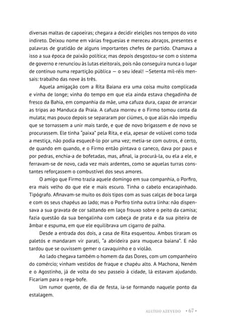 ALUÍSIO AZEVEDO • 67 •
diversas maltas de capoeiras; chegara a decidir eleições nos tempos do voto
indireto. Deixou nome em várias freguesias e mereceu abraços, presentes e
palavras de gratidão de alguns importantes chefes de partido. Chamava a
isso a sua época de paixão política; mas depois desgostou-se com o sistema
de governo e renunciou às lutas eleitorais, pois não conseguira nunca o lugar
de contínuo numa repartição pública — o seu ideal! —Setenta mil-réis men-
sais: trabalho das nove às três.
Aquela amigação com a Rita Baiana era uma coisa muito complicada
e vinha de longe; vinha do tempo em que ela ainda estava chegadinha de
fresco da Bahia, em companhia da mãe, uma cafuza dura, capaz de arrancar
as tripas ao Manduca da Praia. A cafuza morreu e o Firmo tomou conta da
mulata; mas pouco depois se separaram por ciúmes, o que aliás não impediu
que se tornassem a unir mais tarde, e que de novo brigassem e de novo se
procurassem. Ele tinha “paixa” pela Rita, e ela, apesar de volúvel como toda
a mestiça, não podia esquecê-lo por uma vez; metia-se com outros, é certo,
de quando em quando, e o Firmo então pintava o caneco, dava por paus e
por pedras, enchia-a de bofetadas, mas, afinal, ia procurá-la, ou ela a ele, e
ferravam-se de novo, cada vez mais ardentes, como se aquelas turras cons-
tantes reforçassem o combustível dos seus amores.
O amigo que Firmo trazia aquele domingo em sua companhia, o Porfiro,
era mais velho do que ele e mais escuro. Tinha o cabelo encarapinhado.
Tipógrafo. Afinavam-se muito os dois tipos com as suas calças de boca larga
e com os seus chapéus ao lado; mas o Porfiro tinha outra linha: não dispen-
sava a sua gravata de cor saltando em laço frouxo sobre o peito da camisa;
fazia questão da sua bengalinha com cabeça de prata e da sua piteira de
âmbar e espuma, em que ele equilibrava um cigarro de palha.
Desde a entrada dos dois, a casa de Rita esquentou. Ambos tiraram os
paletós e mandaram vir parati, “a abrideira para muqueca baiana”. E não
tardou que se ouvissem gemer o cavaquinho e o violão.
Ao lado chegava também o homem da das Dores, com um companheiro
do comércio; vinham vestidos de fraque e chapéu alto. A Machona, Neném
e o Agostinho, já de volta do seu passeio à cidade, lá estavam ajudando.
Ficariam para o rega-bofe.
Um rumor quente, de dia de festa, ia-se formando naquele ponto da
estalagem.
 