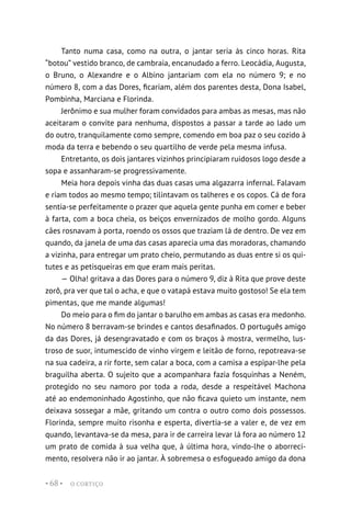 O CORTIÇO
• 68 •
Tanto numa casa, como na outra, o jantar seria às cinco horas. Rita
“botou” vestido branco, de cambraia, encanudado a ferro. Leocádia, Augusta,
o Bruno, o Alexandre e o Albino jantariam com ela no número 9; e no
número 8, com a das Dores, ficariam, além dos parentes desta, Dona Isabel,
Pombinha, Marciana e Florinda.
Jerônimo e sua mulher foram convidados para ambas as mesas, mas não
aceitaram o convite para nenhuma, dispostos a passar a tarde ao lado um
do outro, tranquilamente como sempre, comendo em boa paz o seu cozido à
moda da terra e bebendo o seu quartilho de verde pela mesma infusa.
Entretanto, os dois jantares vizinhos principiaram ruidosos logo desde a
sopa e assanharam-se progressivamente.
Meia hora depois vinha das duas casas uma algazarra infernal. Falavam
e riam todos ao mesmo tempo; tilintavam os talheres e os copos. Cá de fora
sentia-se perfeitamente o prazer que aquela gente punha em comer e beber
à farta, com a boca cheia, os beiços envernizados de molho gordo. Alguns
cães rosnavam à porta, roendo os ossos que traziam lá de dentro. De vez em
quando, da janela de uma das casas aparecia uma das moradoras, chamando
a vizinha, para entregar um prato cheio, permutando as duas entre si os qui-
tutes e as petisqueiras em que eram mais peritas.
— Olha! gritava a das Dores para o número 9, diz à Rita que prove deste
zorô, pra ver que tal o acha, e que o vatapá estava muito gostoso! Se ela tem
pimentas, que me mande algumas!
Do meio para o fim do jantar o barulho em ambas as casas era medonho.
No número 8 berravam-se brindes e cantos desafinados. O português amigo
da das Dores, já desengravatado e com os braços à mostra, vermelho, lus-
troso de suor, intumescido de vinho virgem e leitão de forno, repotreava-se
na sua cadeira, a rir forte, sem calar a boca, com a camisa a espipar-lhe pela
braguilha aberta. O sujeito que a acompanhara fazia fosquinhas a Neném,
protegido no seu namoro por toda a roda, desde a respeitável Machona
até ao endemoninhado Agostinho, que não ficava quieto um instante, nem
deixava sossegar a mãe, gritando um contra o outro como dois possessos.
Florinda, sempre muito risonha e esperta, divertia-se a valer e, de vez em
quando, levantava-se da mesa, para ir de carreira levar lá fora ao número 12
um prato de comida à sua velha que, à última hora, vindo-lhe o aborreci-
mento, resolvera não ir ao jantar. À sobremesa o esfogueado amigo da dona
 