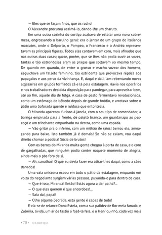 O CORTIÇO
• 70 •
— Eles que se façam finos, que os racho!
O Alexandre procurou acalmá-lo, dando-lhe um charuto.
Em uma outra casinha do cortiço acabava de estalar uma nova sobre-
mesa, engrossando o barulho geral: era o jantar de um grupo de italianos
mascates, onde o Delporto, o Pompeo, o Francesco e o Andréa represen-
tavam as principais figuras. Todos eles cantavam em coro, mais afinados que
nas outras duas casas; quase, porém, que se lhes não podia ouvir as vozes,
tantas e tão estrondosas eram as pragas que soltavam ao mesmo tempo.
De quando em quando, de entre o grosso e macho vozear dos homens,
esguichava um falsete feminino, tão estridente que provocava réplica aos
papagaios e aos perus da vizinhança. E, daqui e dali, iam rebentando novas
algazarras em grupos formados cá e lá pela estalagem. Havia nos operários
e nos trabalhadores decidida disposição para pandegar, para aproveitar bem,
até ao fim, aquele dia de folga. A casa de pasto fermentava revolucionada,
como um estômago de bêbedo depois de grande bródio, e arrotava sobre o
pátio uma baforada quente e ruidosa que entontecia.
O Miranda apareceu furioso à janela, com o seu tipo de comendador, a
barriga empinada para a frente, de paletó branco, um guardanapo ao pes-
coço e um trinchante empunhado na destra, como uma espada.
— Vão gritar pra o inferno, com um milhão de raios! berrou ele, amea-
çando para baixo. Isto também já é demais! Se não se calam, vou daqui
direito chamar a polícia! Súcia de brutos!
Com os berros do Miranda muita gente chegou à porta de casa, e o coro
de gargalhadas, que ninguém podia conter naquele momento de alegria,
ainda mais o pôs fora de si.
— Ah, canalhas! O que eu devia fazer era atirar-lhes daqui, como a cães
danados!
Uma vaia uníssona ecoou em todo o pátio da estalagem, enquanto em
volta do negociante surgiam várias pessoas, puxando-o para dentro de casa.
— Que é isso, Miranda! Então! Estás agora a dar palha?...
— O que eles querem é que encordoes!...
— Saia daí, papai!
— Olhe alguma pedrada, esta gente é capaz de tudo!
E via-se de relance Dona Estela, com a sua palidez de flor meia fanada, e
Zulmira, lívida, um ar de fastio a fazê-la feia, e o Henriquinho, cada vez mais
 