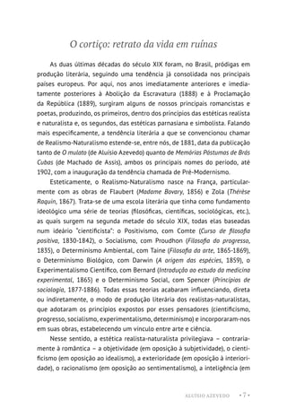 ALUÍSIO AZEVEDO • 7 •
O cortiço: retrato da vida em ruínas
As duas últimas décadas do século XIX foram, no Brasil, pródigas em
produção literária, seguindo uma tendência já consolidada nos principais
países europeus. Por aqui, nos anos imediatamente anteriores e imedia-
tamente posteriores à Abolição da Escravatura (1888) e à Proclamação
da República (1889), surgiram alguns de nossos principais romancistas e
poetas, produzindo, os primeiros, dentro dos princípios das estéticas realista
e naturalista e, os segundos, das estéticas parnasiana e simbolista. Falando
mais especificamente, a tendência literária a que se convencionou chamar
de Realismo-Naturalismo estende-se, entre nós, de 1881, data da publicação
tanto de O mulato (de Aluísio Azevedo) quanto de Memórias Póstumas de Brás
Cubas (de Machado de Assis), ambos os principais nomes do período, até
1902, com a inauguração da tendência chamada de Pré-Modernismo.
Esteticamente, o Realismo-Naturalismo nasce na França, particular-
mente com as obras de Flaubert (Madame Bovary, 1856) e Zola (Thérèse
Raquin, 1867). Trata-se de uma escola literária que tinha como fundamento
ideológico uma série de teorias (filosóficas, científicas, sociológicas, etc.),
as quais surgem na segunda metade do século XIX, todas elas baseadas
num ideário “cientificista”: o Positivismo, com Comte (Curso de filosofia
positiva, 1830-1842), o Socialismo, com Proudhon (Filosofia do progresso,
1835), o Determinismo Ambiental, com Taine (Filosofia da arte, 1865-1869),
o Determinismo Biológico, com Darwin (A origem das espécies, 1859), o
Experimentalismo Científico, com Bernard (Introdução ao estudo da medicina
experimental, 1865) e o Determinismo Social, com Spencer (Princípios de
sociologia, 1877-1886). Todas essas teorias acabaram influenciando, direta
ou indiretamente, o modo de produção literária dos realistas-naturalistas,
que adotaram os princípios expostos por esses pensadores (cientificismo,
progresso, socialismo, experimentalismo, determinismo) e incorporaram-nos
em suas obras, estabelecendo um vínculo entre arte e ciência.
Nesse sentido, a estética realista-naturalista privilegiava – contraria-
mente à romântica – a objetividade (em oposição à subjetividade), o cienti-
ficismo (em oposição ao idealismo), a exterioridade (em oposição à interiori-
dade), o racionalismo (em oposição ao sentimentalismo), a inteligência (em
 