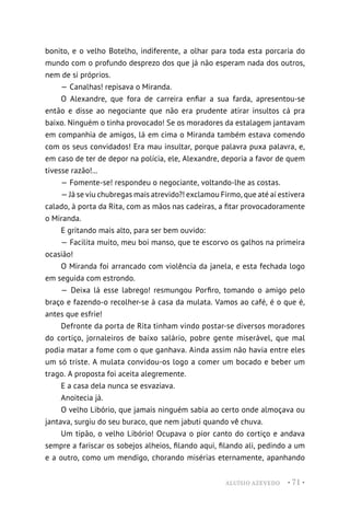 ALUÍSIO AZEVEDO • 71 •
bonito, e o velho Botelho, indiferente, a olhar para toda esta porcaria do
mundo com o profundo desprezo dos que já não esperam nada dos outros,
nem de si próprios.
— Canalhas! repisava o Miranda.
O Alexandre, que fora de carreira enfiar a sua farda, apresentou-se
então e disse ao negociante que não era prudente atirar insultos cá pra
baixo. Ninguém o tinha provocado! Se os moradores da estalagem jantavam
em companhia de amigos, lá em cima o Miranda também estava comendo
com os seus convidados! Era mau insultar, porque palavra puxa palavra, e,
em caso de ter de depor na polícia, ele, Alexandre, deporia a favor de quem
tivesse razão!...
— Fomente-se! respondeu o negociante, voltando-lhe as costas.
— Já se viu chubregas mais atrevido?! exclamou Firmo, que até aí estivera
calado, à porta da Rita, com as mãos nas cadeiras, a fitar provocadoramente
o Miranda.
E gritando mais alto, para ser bem ouvido:
— Facilita muito, meu boi manso, que te escorvo os galhos na primeira
ocasião!
O Miranda foi arrancado com violência da janela, e esta fechada logo
em seguida com estrondo.
— Deixa lá esse labrego! resmungou Porfiro, tomando o amigo pelo
braço e fazendo-o recolher-se à casa da mulata. Vamos ao café, é o que é,
antes que esfrie!
Defronte da porta de Rita tinham vindo postar-se diversos moradores
do cortiço, jornaleiros de baixo salário, pobre gente miserável, que mal
podia matar a fome com o que ganhava. Ainda assim não havia entre eles
um só triste. A mulata convidou-os logo a comer um bocado e beber um
trago. A proposta foi aceita alegremente.
E a casa dela nunca se esvaziava.
Anoitecia já.
O velho Libório, que jamais ninguém sabia ao certo onde almoçava ou
jantava, surgiu do seu buraco, que nem jabuti quando vê chuva.
Um tipão, o velho Libório! Ocupava o pior canto do cortiço e andava
sempre a fariscar os sobejos alheios, filando aqui, filando ali, pedindo a um
e a outro, como um mendigo, chorando misérias eternamente, apanhando
 