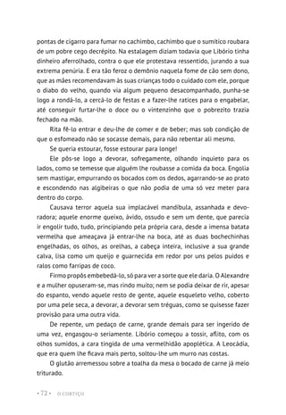 O CORTIÇO
• 72 •
pontas de cigarro para fumar no cachimbo, cachimbo que o sumítico roubara
de um pobre cego decrépito. Na estalagem diziam todavia que Libório tinha
dinheiro aferrolhado, contra o que ele protestava ressentido, jurando a sua
extrema penúria. E era tão feroz o demônio naquela fome de cão sem dono,
que as mães recomendavam às suas crianças todo o cuidado com ele, porque
o diabo do velho, quando via algum pequeno desacompanhado, punha-se
logo a rondá-lo, a cercá-lo de festas e a fazer-lhe ratices para o engabelar,
até conseguir furtar-lhe o doce ou o vintenzinho que o pobrezito trazia
fechado na mão.
Rita fê-lo entrar e deu-lhe de comer e de beber; mas sob condição de
que o esfomeado não se socasse demais, para não rebentar ali mesmo.
Se queria estourar, fosse estourar para longe!
Ele pôs-se logo a devorar, sofregamente, olhando inquieto para os
lados, como se temesse que alguém lhe roubasse a comida da boca. Engolia
sem mastigar, empurrando os bocados com os dedos, agarrando-se ao prato
e escondendo nas algibeiras o que não podia de uma só vez meter para
dentro do corpo.
Causava terror aquela sua implacável mandíbula, assanhada e devo-
radora; aquele enorme queixo, ávido, ossudo e sem um dente, que parecia
ir engolir tudo, tudo, principiando pela própria cara, desde a imensa batata
vermelha que ameaçava já entrar-lhe na boca, até as duas bochechinhas
engelhadas, os olhos, as orelhas, a cabeça inteira, inclusive a sua grande
calva, lisa como um queijo e guarnecida em redor por uns pelos puídos e
ralos como farripas de coco.
Firmo propôs embebedá-lo, só para ver a sorte que ele daria. O Alexandre
e a mulher opuseram-se, mas rindo muito; nem se podia deixar de rir, apesar
do espanto, vendo aquele resto de gente, aquele esqueleto velho, coberto
por uma pele seca, a devorar, a devorar sem tréguas, como se quisesse fazer
provisão para uma outra vida.
De repente, um pedaço de carne, grande demais para ser ingerido de
uma vez, engasgou-o seriamente. Libório começou a tossir, aflito, com os
olhos sumidos, a cara tingida de uma vermelhidão apoplética. A Leocádia,
que era quem lhe ficava mais perto, soltou-lhe um murro nas costas.
O glutão arremessou sobre a toalha da mesa o bocado de carne já meio
triturado.
 