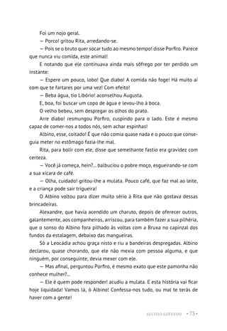 ALUÍSIO AZEVEDO • 73 •
Foi um nojo geral.
— Porco! gritou Rita, arredando-se.
— Pois se o bruto quer socar tudo ao mesmo tempo! disse Porfiro. Parece
que nunca viu comida, este animal!
E notando que ele continuava ainda mais sôfrego por ter perdido um
instante:
— Espere um pouco, lobo! Que diabo! A comida não foge! Há muito aí
com que te fartares por uma vez! Com efeito!
— Beba água, tio Libório! aconselhou Augusta.
E, boa, foi buscar um copo de água e levou-lho à boca.
O velho bebeu, sem despregar os olhos do prato.
Arre diabo! resmungou Porfiro, cuspindo para o lado. Este é mesmo
capaz de comer-nos a todos nós, sem achar espinhas!
Albino, esse, coitado! É que não comia quase nada e o pouco que conse-
guia meter no estômago fazia-lhe mal.
Rita, para bolir com ele, disse que semelhante fastio era gravidez com
certeza.
— Você já começa, hein?... balbuciou o pobre moço, esgueirando-se com
a sua xícara de café.
— Olha, cuidado! gritou-lhe a mulata. Pouco café, que faz mal ao leite,
e a criança pode sair trigueira!
O Albino voltou para dizer muito sério à Rita que não gostava dessas
brincadeiras.
Alexandre, que havia acendido um charuto, depois de oferecer outros,
galantemente, aos companheiros, arriscou, para também fazer a sua pilhéria,
que o sonso do Albino fora pilhado às voltas com a Bruxa no capinzal dos
fundos da estalagem, debaixo das mangueiras.
Só a Leocádia achou graça nisto e riu a bandeiras despregadas. Albino
declarou, quase chorando, que ele não mexia com pessoa alguma, e que
ninguém, por conseguinte, devia mexer com ele.
— Mas afinal, perguntou Porfiro, é mesmo exato que este pamonha não
conhece mulher?...
— Ele é quem pode responder! acudiu a mulata. E esta história vai ficar
hoje liquidada! Vamos lá, ó Albino! Confessa-nos tudo, ou mal te terás de
haver com a gente!
 