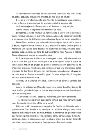 O CORTIÇO
• 74 •
— Se eu soubesse que era para isto que me chamaram não tinha vindo
cá, sabe? gaguejou o lavadeiro, amuado. Eu não sirvo de palito!
E ter-se-ia retirado chorando, se a Rita não lhe cortasse a saída, dizendo,
como se falasse a uma criatura do seu sexo, mais fraca do que ela:
— Ora não sejas tolo! Deixa-te ficar aí! Se deres o cavaco é pior!
Albino limpou as lágrimas e foi sentar-se de novo.
Entretanto, a noite fechava-se, refrescando a tarde com o sudoeste.
Bruno roncava no lugar em que tinha jantado. A Leocádia passara livremente
a perna para cima da de Porfiro, que a abraçava, bebendo parati aos cálices.
Mas o Firmo lembrou que seria melhor irem lá para fora; e todos, menos
o Bruno, dispuseram-se a deixar a sala, enquanto o velho Libório pedia a
Alexandre um cigarro para despejar no cachimbo. Servido, o filante desa-
pareceu logo, correndo ao faro de outros jantares. Rita, Augusta e Albino
ficaram lavando a louça e arrumando a casa.
Lá fora o coro dos italianos se prolongava numa cadência monótona
e arrastada, em que havia muito peso de embriaguez. Junto à porta de
várias casas faziam-se grupos de pessoas assentadas em cadeiras ou no
chão; mas a roda da Rita Baiana era a maior, porque fora engrossada pelos
convivas da das Dores. O fumo dos cachimbos e dos charutos elevava-se
de toda a parte. Decrescera o ruído geral; fazia-se a digestão; já ninguém
discutia e todos conversavam.
Acendeu-se o lampião do pátio. Iluminaram-se diversas janelas das
casinhas.
Agora, no sobrado do Miranda é que era o maior barulho. Saia de lá
uma terrível gritaria de hipes e hurras, virgulada pelo desarrolhar de gar-
rafas de champanha.
— Como eles atacam!... observou Alexandre, já de novo sem farda.
— E, no entanto, reprovam que a gente coma o que é seu com um pouco
mais de alegria! comentou a Rita. Uma súcia!
Falou-se então largamente a respeito da família do Miranda, princi-
palmente de Dona Estela e do Henrique. A Leocádia afiançou que, numa
ocasião, espiando por cima do muro, trepada num montão de garrafas vazias
que havia no pátio do cortiço, vira a sirigaita com a cara agarrada à do estu-
dante, aos beijos e aos abraços, que era obra; e assim que os dois deram fé
que ela os espreitava, deitaram a fugir que nem cães apedrejados.
 