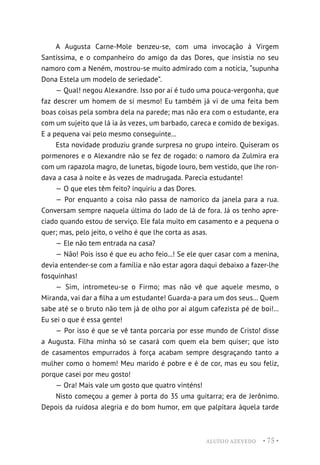 ALUÍSIO AZEVEDO • 75 •
A Augusta Carne-Mole benzeu-se, com uma invocação à Virgem
Santíssima, e o companheiro do amigo da das Dores, que insistia no seu
namoro com a Neném, mostrou-se muito admirado com a notícia, “supunha
Dona Estela um modelo de seriedade”.
— Qual! negou Alexandre. Isso por aí é tudo uma pouca-vergonha, que
faz descrer um homem de si mesmo! Eu também já vi de uma feita bem
boas coisas pela sombra dela na parede; mas não era com o estudante, era
com um sujeito que lá ia às vezes, um barbado, careca e comido de bexigas.
E a pequena vai pelo mesmo conseguinte...
Esta novidade produziu grande surpresa no grupo inteiro. Quiseram os
pormenores e o Alexandre não se fez de rogado: o namoro da Zulmira era
com um rapazola magro, de lunetas, bigode louro, bem vestido, que lhe ron-
dava a casa à noite e às vezes de madrugada. Parecia estudante!
— O que eles têm feito? inquiriu a das Dores.
— Por enquanto a coisa não passa de namorico da janela para a rua.
Conversam sempre naquela última do lado de lá de fora. Já os tenho apre-
ciado quando estou de serviço. Ele fala muito em casamento e a pequena o
quer; mas, pelo jeito, o velho é que lhe corta as asas.
— Ele não tem entrada na casa?
— Não! Pois isso é que eu acho feio...! Se ele quer casar com a menina,
devia entender-se com a família e não estar agora daqui debaixo a fazer-lhe
fosquinhas!
— Sim, intrometeu-se o Firmo; mas não vê que aquele mesmo, o
Miranda, vai dar a filha a um estudante! Guarda-a para um dos seus... Quem
sabe até se o bruto não tem já de olho por aí algum cafezista pé de boi!...
Eu sei o que é essa gente!
— Por isso é que se vê tanta porcaria por esse mundo de Cristo! disse
a Augusta. Filha minha só se casará com quem ela bem quiser; que isto
de casamentos empurrados à força acabam sempre desgraçando tanto a
mulher como o homem! Meu marido é pobre e é de cor, mas eu sou feliz,
porque casei por meu gosto!
— Ora! Mais vale um gosto que quatro vinténs!
Nisto começou a gemer à porta do 35 uma guitarra; era de Jerônimo.
Depois da ruidosa alegria e do bom humor, em que palpitara àquela tarde
 