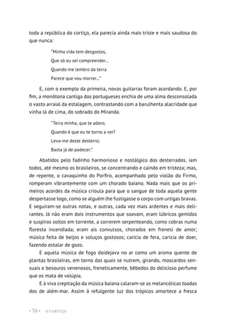 O CORTIÇO
• 76 •
toda a república do cortiço, ela parecia ainda mais triste e mais saudosa do
que nunca:
“Minha vida tem desgostos,
Que só eu sei compreender...
Quando me lembro da terra
Parece que vou morrer...”
E, com o exemplo da primeira, novas guitarras foram acordando. E, por
fim, a monótona cantiga dos portugueses enchia de uma alma desconsolada
o vasto arraial da estalagem, contrastando com a barulhenta alacridade que
vinha lá de cima, do sobrado do Miranda.
“Terra minha, que te adoro,
Quando é que eu te torno a ver?
Leva-me deste desterro;
Basta já de padecer.”
Abatidos pelo fadinho harmonioso e nostálgico dos desterrados, iam
todos, até mesmo os brasileiros, se concentrando e caindo em tristeza; mas,
de repente, o cavaquinho do Porfiro, acompanhado pelo violão do Firmo,
romperam vibrantemente com um chorado baiano. Nada mais que os pri-
meiros acordes da música crioula para que o sangue de toda aquela gente
despertasse logo, como se alguém lhe fustigasse o corpo com urtigas bravas.
E seguiram-se outras notas, e outras, cada vez mais ardentes e mais deli-
rantes. Já não eram dois instrumentos que soavam, eram lúbricos gemidos
e suspiros soltos em torrente, a correrem serpenteando, como cobras numa
floresta incendiada; eram ais convulsos, chorados em frenesi de amor;
música feita de beijos e soluços gostosos; carícia de fera, carícia de doer,
fazendo estalar de gozo.
E aquela música de fogo doidejava no ar como um aroma quente de
plantas brasileiras, em torno das quais se nutrem, girando, moscardos sen-
suais e besouros venenosos, freneticamente, bêbedos do delicioso perfume
que os mata de volúpia.
E à viva crepitação da música baiana calaram-se as melancólicas toadas
dos de além-mar. Assim à refulgente luz dos trópicos amortece a fresca
 