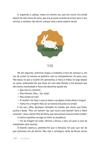 O CORTIÇO
• 80 •
E, erguendo a cabeça, notou no mesmo céu, que ele nunca vira senão
depois de sete horas de sono, que era já quase ocasião de entrar para o seu
serviço, e resolveu não dormir, porque valia a pena esperar de pé.
VIII
No dia seguinte, Jerônimo largou o trabalho à hora de almoçar e, em
vez de comer lá mesmo na pedreira com os companheiros, foi para casa.
Mal tocou no que a mulher lhe apresentou à mesa e meteu-se logo depois
na cama, ordenando-lhe que fosse ter com João Romão e lhe dissesse que
ele estava incomodado e ficava de descanso aquele dia.
— Que tens tu, Jeromo?...
— Morrinhento, filha... Vai, anda!
— Mas sentes-te mal?
— Ó mulher! Vai fazer o que te disse e ao depois então darás à língua!
— Valha-me a Virgem! Não sei se haverá chá preto na venda!
E ela saiu, aflita. Qualquer novidade no marido, por menor que fosse,
punha-a doida. “Pois um homem rijo, que nunca caía doente? Seria a febre
amarela?... Jesus, Santo Filho de Maria, que nem pensar nisso era bom! Credo!”
A notícia espalhou-se logo ali entre as lavadeiras.
— Foi da friagem da noite, afirmou a Bruxa, e deu um pulo à casa do
trabalhador para receitar.
O doente repeliu-a, pedindo-lhe que o deixasse em paz; que ele do
que precisava era de dormir. Mas não o conseguiu: atrás da Bruxa correu
 