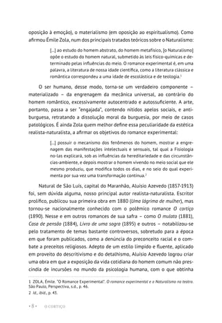O CORTIÇO
• 8 •
oposição à emoção), o materialismo (em oposição ao espiritualismo). Como
afirmou Émile Zola, num dos principais tratados teóricos sobre o Naturalismo:
[...] ao estudo do homem abstrato, do homem metafísico, [o Naturalismo]
opõe o estudo do homem natural, submetido às leis físico-químicas e de-
terminado pelas influências do meio. O romance experimental é, em uma
palavra, a literatura de nossa idade científica, como a literatura clássica e
romântica correspondeu a uma idade de escolástica e de teologia.1
O ser humano, desse modo, torna-se um verdadeiro componente –
materializado – da engrenagem da mecânica universal, ao contrário do
homem romântico, excessivamente autocentrado e autossuficiente. A arte,
portanto, passa a ser “engajada”, contendo nítidos apelos sociais, e anti-
burguesa, retratando a dissolução moral da burguesia, por meio de casos
patológicos. É ainda Zola quem melhor define essa peculiaridade da estética
realista-naturalista, a afirmar os objetivos do romance experimental:
[...] possuir o mecanismo dos fenômenos do homem, mostrar a engre-
nagem das manifestações intelectuais e sensuais, tal qual a Fisiologia
no-las explicará, sob as influências da hereditariedade e das circunstân-
cias-ambiente, e depois mostrar o homem vivendo no meio social que ele
mesmo produziu, que modifica todos os dias, e no seio do qual experi-
menta por sua vez uma transformação contínua.2
Natural de São Luís, capital do Maranhão, Aluísio Azevedo (1857-1913)
foi, sem dúvida alguma, nosso principal autor realista-naturalista. Escritor
prolífico, publicou sua primeira obra em 1880 (Uma lágrima de mulher), mas
tornou-se nacionalmente conhecido com o polêmico romance O cortiço
(1890). Nesse e em outros romances de sua safra – como O mulato (1881),
Casa de pensão (1884), Livro de uma sogra (1895) e outros – notabilizou-se
pelo tratamento de temas bastante controversos, sobretudo para a época
em que foram publicados, como a denúncia do preconceito racial e o com-
bate a preceitos religiosos. Adepto de um estilo límpido e fluente, aplicado
em proveito do descritivismo e do detalhismo, Aluísio Azevedo logrou criar
uma obra em que a exposição da vida cotidiana do homem comum não pres-
cindia de incursões no mundo da psicologia humana, com o que obtinha
1  ZOLA, Émile. “O Romance Experimental”. O romance experimental e o Naturalismo no teatro.
São Paulo, Perspectiva, s.d., p. 46.
2  Id., ibid., p. 43.
 