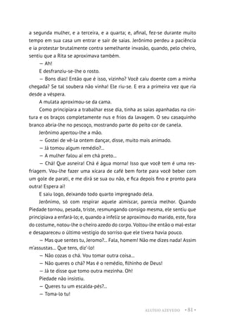 ALUÍSIO AZEVEDO • 81 •
a segunda mulher, e a terceira, e a quarta; e, afinal, fez-se durante muito
tempo em sua casa um entrar e sair de saias. Jerônimo perdeu a paciência
e ia protestar brutalmente contra semelhante invasão, quando, pelo cheiro,
sentiu que a Rita se aproximava também.
— Ah!
E desfranziu-se-lhe o rosto.
— Bons dias! Então que é isso, vizinho? Você caiu doente com a minha
chegada? Se tal soubera não vinha! Ele riu-se. E era a primeira vez que ria
desde a véspera.
A mulata aproximou-se da cama.
Como principiara a trabalhar esse dia, tinha as saias apanhadas na cin-
tura e os braços completamente nus e frios da lavagem. O seu casaquinho
branco abria-lhe no pescoço, mostrando parte do peito cor de canela.
Jerônimo apertou-lhe a mão.
— Gostei de vê-la ontem dançar, disse, muito mais animado.
— Já tomou algum remédio?...
— A mulher falou aí em chá preto...
— Chá! Que asneira! Chá é água morna! Isso que você tem é uma res-
friagem. Vou-lhe fazer uma xícara de café bem forte para você beber com
um gole de parati, e me dirá se sua ou não, e fica depois fino e pronto para
outra! Espera aí!
E saiu logo, deixando todo quarto impregnado dela.
Jerônimo, só com respirar aquele almíscar, parecia melhor. Quando
Piedade tornou, pesada, triste, resmungando consigo mesma, ele sentiu que
principiava a enfará-lo; e, quando a infeliz se aproximou do marido, este, fora
do costume, notou-lhe o cheiro azedo do corpo. Voltou-lhe então o mal-estar
e desapareceu o último vestígio do sorriso que ele tivera havia pouco.
— Mas que sentes tu, Jeromo?... Fala, homem! Não me dizes nada! Assim
m’assustas... Que tens, diz’-lo!
— Não cozas o chá. Vou tomar outra coisa...
— Não queres o chá? Mas é o remédio, filhinho de Deus!
— Já te disse que tomo outra mezinha. Oh!
Piedade não insistiu.
— Queres tu um escalda-pés?...
— Toma-lo tu!
 