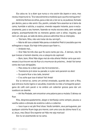 O CORTIÇO
• 82 •
Ela calou-se. Ia a dizer que nunca o vira assim tão áspero e seco, mas
receou importuná-lo. “Era naturalmente a moléstia que o punha rezinguento.”
Jerônimo fechara os olhos, para a não ver, e ter-se-ia, se pudesse, fechado
por dentro, para a não sentir. Ela, porém, coitada! fora assentar-se à beira da
cama, humilde e solícita, a suspirar, vivendo naquele instante, pura e exclu-
sivamente, para o seu homem, fazendo-se muito escrava dele, sem vontade
própria, acompanhando-lhe os menores gestos com o olhar, inquieta, que
nem um cão que, ao lado do dono, procura adivinhar-lhe as intenções.
— ‘Stá bem, filha, não vais tratar do teu serviço?...
— Não te dê isso cuidado! Não parou o trabalho! Pedi à Leocádia que me
esfregasse a roupa. Ela hoje tinha pouco que fazer e...
— Andaste mal...
— Ora! Não há três dias que fiz outro tanto por ela... E demais, não foi
que tivesse o homem doente, era a calaçaria do capinzal!
— Bom, bom, filha! Não digas mal da vida alheia! Melhor seria que esti-
vesses à tua tina em vez de ficar aí a murmurar do próximo... Anda! Vai tomar
conta das tuas obrigações.
— Mas estou-te a dizer que não há transtorno!...
— Transtorno já é estar eu parado; e o pior será pararem os dois!
— Eu queria ficar a teu lado, Jeromo!
— E eu acho que isso é tolice! Vai! Anda!
Ela ia retirar-se, como um animal enxotado, quando deu com a Rita,
que entrava muito ligeira e sacudida, trazendo na mão a fumegante palan-
gana de café com parati e no ombro um cobertor grosso para dar um
suadouro ao doente.
— Ah! fez Piedade, sem encontrar uma palavra para a mulata. E deixou-se
ficar.
Rita, despreocupadamente, alegre e benfazeja como sempre, pousou a
vasilha sobre a cômoda do oratório e abriu o cobertor.
— Isso é que o vai pôr fino! disse. Vocês também, seus portugueses, por
qualquer coisinha ficam logo pra morrer, com uma cara da última hora! E ai,
ai, Jesus, meu Deus! Ora esperte-se! Não me seja maricas!
Ele riu-se assentando-se na cama.
 