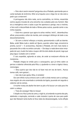 ALUÍSIO AZEVEDO • 83 •
— Pois não é assim mesmo? perguntou ela a Piedade, apontando para o
carão barbado de Jerônimo. Olhe só pr’aquela cara e diga-me se não está a
pedir que o enterrem!
A portuguesa não dizia nada, sorria contrafeita, no íntimo, ressentida
contra aquela invasão de uma estranha nos cuidados pelo seu homem. Não
era a inteligência nem a razão o que lhe apontava o perigo, mas o instinto,
o faro sutil e desconfiado de toda a fêmea pelas outras, quando sente o seu
ninho exposto.
— Está-me a parecer que agora te achas melhor, hein?... desembuchou
afinal, procurando o olhar do marido, sem conseguir disfarçar de todo o seu
descontentamento.
— Só com o cheiro! reforçou a mulata, apresentando o café ao doente.
Beba, ande! Beba tudo e abafe-se! Quero, quando voltar logo, encontrá-lo
pronto, ouviu? — E acrescentou, falando à Piedade, em tom mais baixo e
pousando-lhe a mão no ombro carnudo: — Ele daqui a nada deve estar enso-
pado de suor; mude-lhe toda a roupa e dê-lhe dois dedos de parati, logo que
peça água. Cuidado com o vento!
E saiu expedida, agitando as saias, de onde se evolavam eflúvios de
manjerona.
Piedade chegou-se então para o cavouqueiro, que já tinha sobre as
pernas o cobertor oferecido pela Rita, e, ajudando-o a levar a tigela à boca,
resmungou:
— Deus queira que isto não te vá fazer mal em vez de bem!... Nunca
tomas café, nem gostas!...
— Isto não é por gosto, filha, é remédio!
Ele com efeito nunca entrara com o café e ainda menos com a cachaça;
mas engoliu de uma assentada o conteúdo da tigela, puxando em seguida o
cobertor até às ventas.
A mulher tratou de abafar-lhe bem os pés e foi buscar um xale para lhe
cobrir a cabeça.
— Trata de sossegar! Não te mexas!
E dispôs-se a ficar junto da cama, a vigiá-lo, só andando na ponta dos pés,
abafando a respiração, correndo a cada instante à porta de casa para pedir
que não fizessem tanta bulha lá fora; toda ela desassossegada, numa aflição
 