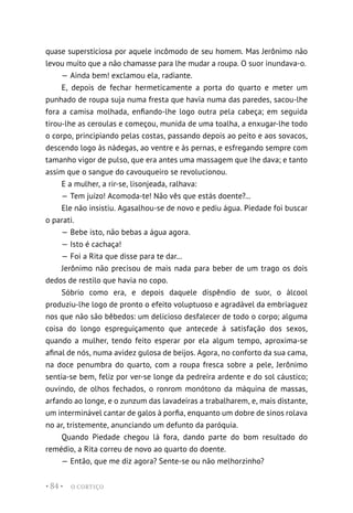 O CORTIÇO
• 84 •
quase supersticiosa por aquele incômodo de seu homem. Mas Jerônimo não
levou muito que a não chamasse para lhe mudar a roupa. O suor inundava-o.
— Ainda bem! exclamou ela, radiante.
E, depois de fechar hermeticamente a porta do quarto e meter um
punhado de roupa suja numa fresta que havia numa das paredes, sacou-lhe
fora a camisa molhada, enfiando-lhe logo outra pela cabeça; em seguida
tirou-lhe as ceroulas e começou, munida de uma toalha, a enxugar-lhe todo
o corpo, principiando pelas costas, passando depois ao peito e aos sovacos,
descendo logo às nádegas, ao ventre e às pernas, e esfregando sempre com
tamanho vigor de pulso, que era antes uma massagem que lhe dava; e tanto
assim que o sangue do cavouqueiro se revolucionou.
E a mulher, a rir-se, lisonjeada, ralhava:
— Tem juízo! Acomoda-te! Não vês que estás doente?...
Ele não insistiu. Agasalhou-se de novo e pediu água. Piedade foi buscar
o parati.
— Bebe isto, não bebas a água agora.
— Isto é cachaça!
— Foi a Rita que disse para te dar...
Jerônimo não precisou de mais nada para beber de um trago os dois
dedos de restilo que havia no copo.
Sóbrio como era, e depois daquele dispêndio de suor, o álcool
produziu-lhe logo de pronto o efeito voluptuoso e agradável da embriaguez
nos que não são bêbedos: um delicioso desfalecer de todo o corpo; alguma
coisa do longo espreguiçamento que antecede à satisfação dos sexos,
quando a mulher, tendo feito esperar por ela algum tempo, aproxima-se
afinal de nós, numa avidez gulosa de beijos. Agora, no conforto da sua cama,
na doce penumbra do quarto, com a roupa fresca sobre a pele, Jerônimo
sentia-se bem, feliz por ver-se longe da pedreira ardente e do sol cáustico;
ouvindo, de olhos fechados, o ronrom monótono da máquina de massas,
arfando ao longe, e o zunzum das lavadeiras a trabalharem, e, mais distante,
um interminável cantar de galos à porfia, enquanto um dobre de sinos rolava
no ar, tristemente, anunciando um defunto da paróquia.
Quando Piedade chegou lá fora, dando parte do bom resultado do
remédio, a Rita correu de novo ao quarto do doente.
— Então, que me diz agora? Sente-se ou não melhorzinho?
 