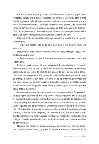 ALUÍSIO AZEVEDO • 85 •
Ele voltou para a rapariga o seu olhar de animal prostrado e, por única
resposta, passou-lhe o braço esquerdo na cintura e procurou com a mão
direita segurar a dela. Queria com isto traduzir o seu reconhecimento, e a
mulata assim o entendeu, tanto que consentiu: mal, porém, a sua carne lhe
tocou na carne, um desejo ardente apossou-se dele; uma vontade desenso-
frida de senhorear-se no mesmo instante daquela mulher e possuí-la inteira,
devorá-la num só hausto de luxúria, trincá-la como um caju.
Rita, ao sentir-se empolgar pelo cavouqueiro, escapou-lhe das garras
com um pulo.
— Olhe que peste! Faça-se de tolo, que digo à sua mulher, hein? Ora
vamos lá!
Mas, como a Piedade entrava na salinha ao lado, disfarçou logo, acres-
centando noutro tom:
— Agora é tratar de dormir e mudar de roupa, se suar outra vez. Até
logo! E saiu.
Jerônimo ouviu as suas últimas palavras já de olhos fechados e, quando
Piedade entrou no quarto, parecia sucumbido de fraqueza. A lavadeira
aproximou-se da cama do marido em ponta de pés, puxou-lhe o lençol
mais para cima do peito e afastou-se de novo, abafando os passos. À porta
da entrada a Augusta, que fora fazer uma visita ao enfermo, perguntou-lhe
por este com um gesto interrogativo; Piedade respondeu sem falar, pondo
a mão no rosto e vergando desse lado a cabeça, para exprimir que ele
agora estava dormindo.
As duas saíram para falar à vontade; mas, nessa ocasião, lá fora no pátio
da estalagem, acabava de armar-se um escândalo medonho. Era o caso que
o Henriquinho da casa do Miranda ficava às vezes à janela do sobrado, nas
horas de preguiça, entre o almoço e o jantar, entretido a ver a Leocádia
lavar, seguindo-lhe os movimentos uniformes do grosso quadril e o tremular
das redondas tetas à larga dentro do cabeção de chita. E, quando a pilhava
sozinha, fazia-lhe sinais brejeiros, piscava-lhe o olho, batendo com a mão
direita aberta sobre a mão esquerda fechada. Ela respondia, indicando com o
polegar o interior do sobrado, como se dissesse que fosse procurar a mulher
do dono da casa.
Naquele dia, porém, o estudante apareceu à janela, trazendo nos braços
um coelhinho todo branco, que ele na véspera arrematara num leilão de
 
