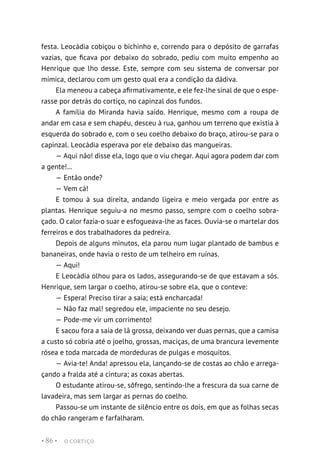 O CORTIÇO
• 86 •
festa. Leocádia cobiçou o bichinho e, correndo para o depósito de garrafas
vazias, que ficava por debaixo do sobrado, pediu com muito empenho ao
Henrique que lho desse. Este, sempre com seu sistema de conversar por
mímica, declarou com um gesto qual era a condição da dádiva.
Ela meneou a cabeça afirmativamente, e ele fez-lhe sinal de que o espe-
rasse por detrás do cortiço, no capinzal dos fundos.
A família do Miranda havia saído. Henrique, mesmo com a roupa de
andar em casa e sem chapéu, desceu à rua, ganhou um terreno que existia à
esquerda do sobrado e, com o seu coelho debaixo do braço, atirou-se para o
capinzal. Leocádia esperava por ele debaixo das mangueiras.
— Aqui não! disse ela, logo que o viu chegar. Aqui agora podem dar com
a gente!...
— Então onde?
— Vem cá!
E tomou à sua direita, andando ligeira e meio vergada por entre as
plantas. Henrique seguiu-a no mesmo passo, sempre com o coelho sobra-
çado. O calor fazia-o suar e esfogueava-lhe as faces. Ouvia-se o martelar dos
ferreiros e dos trabalhadores da pedreira.
Depois de alguns minutos, ela parou num lugar plantado de bambus e
bananeiras, onde havia o resto de um telheiro em ruínas.
— Aqui!
E Leocádia olhou para os lados, assegurando-se de que estavam a sós.
Henrique, sem largar o coelho, atirou-se sobre ela, que o conteve:
— Espera! Preciso tirar a saia; está encharcada!
— Não faz mal! segredou ele, impaciente no seu desejo.
— Pode-me vir um corrimento!
E sacou fora a saia de lã grossa, deixando ver duas pernas, que a camisa
a custo só cobria até o joelho, grossas, maciças, de uma brancura levemente
rósea e toda marcada de mordeduras de pulgas e mosquitos.
— Avia-te! Anda! apressou ela, lançando-se de costas ao chão e arrega-
çando a fralda até a cintura; as coxas abertas.
O estudante atirou-se, sôfrego, sentindo-lhe a frescura da sua carne de
lavadeira, mas sem largar as pernas do coelho.
Passou-se um instante de silêncio entre os dois, em que as folhas secas
do chão rangeram e farfalharam.
 