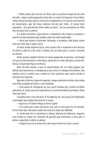 ALUÍSIO AZEVEDO • 87 •
— Olha! pediu ela, faz-me um filho, que eu preciso alugar-me de ama
de leite... Agora estão pagando muito bem as amas! A Augusta Carne-Mole,
nesta última barriga, tomou conta de um pequeno aí na casa de uma família
de tratamento, que lhe dava setenta mil-réis por mês!... E muito bom
passadio!... Sua garrafa de vinho todos os dias!... Se me arranjares um filho
dou-te outra vez o coelho!
E o pobre brutinho, cujas pernas o estudante não largava, começou a
queixar-se dos repelões que recebia cada vez mais acelerados.
— Olha que matas o bichinho! reclamou a lavadeira. Não batas assim
com ele! Mas não o soltes, hein!
Ia dizer ainda alguma coisa, mas acudiu-lhe o espasmo e ela fechou
os olhos e pôs-se a dar com a cabeça de um lado para o outro, rilhando
os dentes.
Nisto, passos rápidos fizeram-se sentir galgando as plantas, na direção
em que os dois estavam; e Henrique, antes de ser visto, lobrigou a certa dis-
tância a insociável figura do Bruno.
Não lhe deu tempo a que se aproximasse; de um salto galgou por
detrás das bananeiras e desapareceu por entre o matagal de bambus, tão
rápido como o coelho que, vendo-se livre, ganhara pela outra banda o
caminho do capinzal.
Quando o ferreiro, logo em seguida, chegou perto da mulher, esta ainda
não tinha acabado de vestir a saia molhada.
— Com quem te esfregavas tu, sua vaca?! bradou ele, a botar os bofes
pela boca. E, antes que ela respondesse, já uma formidável punhada a fazia
rolar por terra.
Leocádia abriu num berreiro. E foi debaixo de uma chuva de bofetadas
e pontapés que acabou de amarrar a roupa.
— Agora eu vi! Sabes! Nega se fores capaz!
— Vá à pata que o pôs! exclamou ela, com a cara que era um tomate.
Já lhe disse que não quero saber de você pra nada, seu bêbedo!
E, vendo que ele ia recomeçar a dança, abaixou-se depressa, segurou
com ambas as mãos um matacão de granito que encontrou a seus pés, e
gritou, erguendo-o sobre a cabeça:
— Chega-te pra cá e verás se te abro aqui mesmo ou não o casco!
 