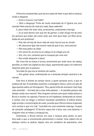 O CORTIÇO
• 88 •
O ferreiro compreendeu que ela era capaz de fazer o que dizia e estacou
lívido e ofegante.
— Arme a trouxa e rua! Sabe?
— Olha a desgraça! Tinha de muito assentado de ir! Queria era uma
ocasião! Nem preciso de você pra nada, fique sabendo!
E, para meter-lhe mais raiva, acrescentou, empinando a barriga:
— Já cá está dentro com que hei de ganhar a vida! Alugo-me de ama!
Ou pensará que todos são como você, que nem para fazer um filho serve,
diabo do sem-préstimo?
— Mas não me hás de levar nada de casa! Isso te juro eu, biraia!
— Ah, descanse! Que não levarei nada do que é seu, nem preciso!
— Põe essa pedra no chão!
— Um corno! Eu arrumo-ta na cabeça se te chegas pra cá!
— Sim, sim, sim, contanto que te musques por uma vez!
— Pois então despache o beco!
Ele virou-lhe as costas e tornou lentamente por onde viera, de cabeça
pendida, as mãos nas algibeiras das calças, aparentando agora um soberano
desprezo pelo que se passava.
Só então foi que ela se lembrou do coelho.
— Ora gaitas! disse, endireitando-se e tomando direção contrária à do
marido.
Este fora aí direito ao cortiço narrar, a quem quisesse ouvir, o que se
acabava de dar. O escândalo assanhou a estalagem inteira, como um jato de
água quente sobre um formigueiro. “Ora, aquilo tinha de acontecer mais hoje
mais amanhã! — Um belo dia a casa vinha abaixo! — A Leocádia parecia não
desejar senão isso mesmo!” Mas ninguém atinava com quem diabo pilhara o
Bruno a mulher no capinzal. Fizeram-se mil hipóteses; lembrando-se nomes
e nomes, sem se chegar a nenhum resultado satisfatório. O Albino tentou
logo arranjar a reconciliação do casal, jurando que o Bruno estava enganado
com certeza e que vira mal. “Leocádia era uma excelente rapariga, incapaz
de tamanha safadagem!” O ferreiro tapou-lhe a boca com uma bolacha, e
ninguém mais se meteu a congraçá-los.
Entretanto, o Bruno entrara em casa e lançava pela janela cá para
fora tudo o que ia encontrando pertencente à mulher. Uma cadeira fez-se
pedaços contra as pedras, depois veio um candeeiro de querosene, uma
 