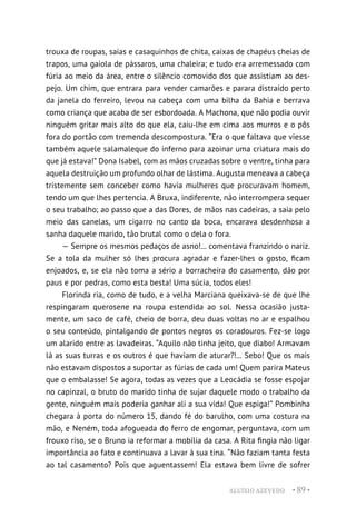 ALUÍSIO AZEVEDO • 89 •
trouxa de roupas, saias e casaquinhos de chita, caixas de chapéus cheias de
trapos, uma gaiola de pássaros, uma chaleira; e tudo era arremessado com
fúria ao meio da área, entre o silêncio comovido dos que assistiam ao des-
pejo. Um chim, que entrara para vender camarões e parara distraído perto
da janela do ferreiro, levou na cabeça com uma bilha da Bahia e berrava
como criança que acaba de ser esbordoada. A Machona, que não podia ouvir
ninguém gritar mais alto do que ela, caiu-lhe em cima aos murros e o pôs
fora do portão com tremenda descompostura. “Era o que faltava que viesse
também aquele salamaleque do inferno para azoinar uma criatura mais do
que já estava!” Dona Isabel, com as mãos cruzadas sobre o ventre, tinha para
aquela destruição um profundo olhar de lástima. Augusta meneava a cabeça
tristemente sem conceber como havia mulheres que procuravam homem,
tendo um que lhes pertencia. A Bruxa, indiferente, não interrompera sequer
o seu trabalho; ao passo que a das Dores, de mãos nas cadeiras, a saia pelo
meio das canelas, um cigarro no canto da boca, encarava desdenhosa a
sanha daquele marido, tão brutal como o dela o fora.
— Sempre os mesmos pedaços de asno!... comentava franzindo o nariz.
Se a tola da mulher só lhes procura agradar e fazer-lhes o gosto, ficam
enjoados, e, se ela não toma a sério a borracheira do casamento, dão por
paus e por pedras, como esta besta! Uma súcia, todos eles!
Florinda ria, como de tudo, e a velha Marciana queixava-se de que lhe
respingaram querosene na roupa estendida ao sol. Nessa ocasião justa-
mente, um saco de café, cheio de borra, deu duas voltas no ar e espalhou
o seu conteúdo, pintalgando de pontos negros os coradouros. Fez-se logo
um alarido entre as lavadeiras. “Aquilo não tinha jeito, que diabo! Armavam
lá as suas turras e os outros é que haviam de aturar?!... Sebo! Que os mais
não estavam dispostos a suportar as fúrias de cada um! Quem parira Mateus
que o embalasse! Se agora, todas as vezes que a Leocádia se fosse espojar
no capinzal, o bruto do marido tinha de sujar daquele modo o trabalho da
gente, ninguém mais poderia ganhar ali a sua vida! Que espiga!” Pombinha
chegara à porta do número 15, dando fé do barulho, com uma costura na
mão, e Neném, toda afogueada do ferro de engomar, perguntava, com um
frouxo riso, se o Bruno ia reformar a mobília da casa. A Rita fingia não ligar
importância ao fato e continuava a lavar à sua tina. “Não faziam tanta festa
ao tal casamento? Pois que aguentassem! Ela estava bem livre de sofrer
 