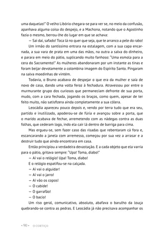 O CORTIÇO
• 90 •
uma daquelas!” O velho Libório chegara-se para ver se, no meio da confusão,
apanhava alguma coisa do despejo, e a Machona, notando que o Agostinho
fazia o mesmo, berrou-lhe do lugar em que se achava:
— Sai daí, safado! Toca lá no quer que seja, que te arranco a pele do rabo!
Um irmão do santíssimo entrara na estalagem, com a sua capa encar-
nada, a sua vara de prata em uma das mãos, na outra a salva do dinheiro,
e parara em meio do pátio, suplicando muito fanhoso: “Uma esmola para a
cera do Sacramento!” As mulheres abandonaram por um instante as tinas e
foram beijar devotamente a colombina imagem do Espírito Santo. Pingaram
na salva moedinhas de vintém.
Todavia, o Bruno acabava de despejar o que era da mulher e saía de
novo de casa, dando uma volta feroz à fechadura. Atravessou por entre o
murmurante grupo dos curiosos que permaneciam defronte de sua porta,
mudo, com a cara fechada, jogando os braços, como quem, apesar de ter
feito muito, não satisfizera ainda completamente a sua cólera.
Leocádia apareceu pouco depois e, vendo por terra tudo que era seu,
partido e inutilizado, apoderou-se de fúria e avançou sobre a porta, que
o marido acabava de fechar, arremetendo com as nádegas contra as duas
folhas, que cederam logo, indo ela cair lá dentro de barriga para cima.
Mas ergueu-se, sem fazer caso das risadas que rebentaram cá fora e,
escancarando a janela com arremesso, começou por sua vez a arrasar e a
destruir tudo que ainda encontrara em casa.
Então principiou a verdadeira devastação. E a cada objeto que ela varria
para o pátio, gritava sempre: “Upa! Toma, diabo!”
— Aí vai o relógio! Upa! Toma, diabo!
E o relógio espatifou-se na calçada.
— Aí vai o alguidar!
— Aí vai o jarro!
— Aí vão os copos!
— O cabide!
— O garrafão!
— O bacio!
Um riso geral, comunicativo, absoluto, abafava o barulho da louça
quebrando-se contra as pedras. E Leocádia já não precisava acompanhar os
 