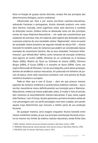 ALUÍSIO AZEVEDO • 9 •
êxito na fixação de grupos sociais distintos, sempre fiel aos princípios dos
determinismos biológico, social e ambiental.
Influenciado por Zola e por outros escritores realistas-naturalistas,
sobretudo franceses e portugueses, Aluísio Azevedo produziu uma vasta
obra literária, marcada, como sugerimos antes, pela denúncia e combate
às distorções sociais. Embora tenha se destacado como um dos principais
nomes de nosso Realismo-Naturalismo – em razão das características que
acabamos de assinalar, mas, em especial, pelo registro das distorções sociais
e pessoais próprias de uma sociedade urbana “degenerada”, como era parte
da sociedade urbana brasileira da segunda metade do século XIX –, Aluísio
Azevedo foi também autor de romances que podem ser considerados típicos
exemplos do romantismo literário. São os seus chamados “romances folhe-
tinescos”, que Alfredo Bosi3
definiu como romances de extração romântica:
Uma lágrima de mulher (1880), Memórias de um condenado ou A Condessa
Vésper (1881), Mistério da Tijuca ou Girândola de amores (1882), Filomena
Borges (1884), O Coruja (1890) e A mortalha de Alzira (1894). Como nos
explica Raimundo de Menezes,4
um de seus biógrafos, parte dessa produção,
distinta da tendência realista-naturalista, foi publicada em folhetins de jor-
nais da época, como aliás costumava acontecer com uma parcela da ficção
romântica brasileira e europeia.
Pode-se dizer que é com O Coruja – obra em que procura mesclar
aspectos do romance romântico e características estéticas realistas – que o
escritor maranhense marca definitivamente sua transição para o Realismo-
Naturalismo, embora já tivesse publicado, antes, O mulato e Casa de pensão,
dois romances já assumidamente realista-naturalistas. É que, como sugere
João Pacheco,5
com O Coruja, Aluísio apresenta a primeira tentativa sólida de
criar personagens com um perfil psicológico mais bem cuidado, sem perder
aquele traço determinista que marcaria a melhor parte de sua produção
ficcional.
De qualquer maneira, seria exagero enquadrar Aluísio Azevedo entre
nossos românticos tardios, já que sua principal contribuição ficcional encon-
tra-se mesmo nos limites da estética realista-naturalista, sendo Émile Zola
3  BOSI, Alfredo. História concisa da literatura brasileira. São Paulo, Cultrix, 1988.
4  MENEZES, Raimundo de. Aluísio Azevedo. Uma vida de romance. São Paulo, Martins, 1958.
5  PACHECO, João. O realismo. São Paulo, Cultrix, 1972.
 