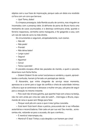 ALUÍSIO AZEVEDO • 91 •
objetos com a sua frase de imprecação, porque cada um deles era recebido
cá fora com um coro que berrava:
— Upa! Toma, diabo!
E a limpeza prosseguia. João Romão acudiu de carreira, mas ninguém se
incomodou com a presença dele. Já defronte da porta do Bruno havia uma
montanha de cacos acumulados; e o destroço continuava ainda, quando o
ferreiro reapareceu, vermelho como malagueta, e foi galgando a casa, com
um raio de roda de carro na mão direita.
Os circunstantes o seguiram, atropeladamente, num clamor.
— Não dá!
— Não pode!
— Prende!
— Não deixa bater!
— Larga o pau!
— Segura!
— Aguenta!
— Cerca!
— Toma o porrete!
E Leocádia escapou afinal das pauladas do marido, a quem o povaréu
desarmara num fecha-fecha.
— Ordem! Ordem! Vá de rumor! exclamava o vendeiro, a quem, aprovei-
tando a confusão, haviam já ferrado um pontapé por detrás.
O Alexandre, que vinha chegando do serviço nesse momento,
apressou-se a correr para o lugar do conflito e cheio de autoridade intimou
o Bruno a que se contivesse e deixasse a mulher em paz, sob pena de seguir
para a estação no mesmo instante.
— Pois você não vê esta galinha, que apanhei hoje com a boca na botija,
não me vem ainda por cima dar cabo de tudo?!... interrogou o Bruno, espu-
mando de raiva e quase sem fôlego para falar.
— Porque você pôs em cacos o que é meu! gritou Leocádia.
— Está bom! Está bom! disse o polícia, procurando dar à voz inflexões
autoritárias e reconciliadoras. Fale cada um por sua vez! Seu marido... acres-
centou ele, voltando-se para a acusada, diz que a senhora...
— É mentira! interrompeu ela.
— Mentira?! É boa! Tinhas a saia despida e um homem por cima!
 