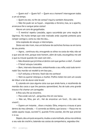 O CORTIÇO
• 92 •
— Quem era? — Quem foi? — Quem era o homem? interrogaram todos
a um só tempo.
— Quem era ele, no fim de contas? inquiriu também Alexandre.
— Não lhe pude ver as fuças!... respondeu o ferreiro; mas, se o apanho,
arrancava-lhe o sangue pelas costas!
Houve um coro de gargalhadas.
— É mentira! repetiu Leocádia, agora sucumbida por uma reação de
lágrimas. Há muito tempo que este malvado anda caçando pretexto para
romper comigo e, como eu não lho dou...
Uma explosão de soluços a interrompeu.
Desta vez não riram, mas um bichanar de cochichos formou-se em torno
do seu pranto.
— Agora... continuou ela, enxugando os olhos na costa da mão; não sei
o que será de mim, porque este homem, além de tudo, escangalhou-me até
o que eu trouxe quando me casei com ele!...
— Não disseste que já tinhas aí dentro com que ganhar a vida?... É andar!
— É falso! soluçou Leocádia.
— Bem, interveio Alexandre, embainhando o seu refle; está tudo termi-
nado! Seu marido vai recebê-la em boa paz...
— Eu?! esfuziou o ferreiro. Você não me conhece!
— Nem eu queria! retorquiu a mulher. Prefiro meter-me com um cavalo
de tílburi a ter de aturar este bruto!
E, catando em casa alguma coisa sua que ainda havia, e recolhendo do
montão dos cacos o que lhe pareceu aproveitável, fez de tudo uma grande
trouxa e foi chamar um carregador.
A Rita saiu-lhe ao encontro.
— Para onde vais tu?... perguntou-lhe em voz baixa.
— Não sei, filha, por aí!... Hei de encontrar um furo!... Os cães não
vivem?...
— Espere um instante... disse a mulata. Olha, empurra a trouxa aí para
dentro do meu cômodo. — E correndo ao Albino, que lavava: — Passa-me no
sabão aquela roupa, ouviste? E, quando Firmo acordar, diz-lhe que precisei
ir à rua.
Depois, deu um pulo ao quarto, mudou a saia molhada, atirou nos ombros
o seu xale de crochê e, batendo nas costas da companheira, segredou-lhe:
 