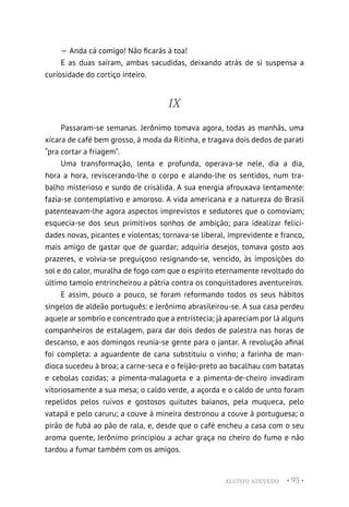 ALUÍSIO AZEVEDO • 93 •
— Anda cá comigo! Não ficarás à toa!
E as duas saíram, ambas sacudidas, deixando atrás de si suspensa a
curiosidade do cortiço inteiro.
IX
Passaram-se semanas. Jerônimo tomava agora, todas as manhãs, uma
xícara de café bem grosso, à moda da Ritinha, e tragava dois dedos de parati
“pra cortar a friagem”.
Uma transformação, lenta e profunda, operava-se nele, dia a dia,
hora a hora, reviscerando-lhe o corpo e alando-lhe os sentidos, num tra-
balho misterioso e surdo de crisálida. A sua energia afrouxava lentamente:
fazia-se contemplativo e amoroso. A vida americana e a natureza do Brasil
patenteavam-lhe agora aspectos imprevistos e sedutores que o comoviam;
esquecia-se dos seus primitivos sonhos de ambição; para idealizar felici-
dades novas, picantes e violentas; tornava-se liberal, imprevidente e franco,
mais amigo de gastar que de guardar; adquiria desejos, tomava gosto aos
prazeres, e volvia-se preguiçoso resignando-se, vencido, às imposições do
sol e do calor, muralha de fogo com que o espírito eternamente revoltado do
último tamoio entrincheirou a pátria contra os conquistadores aventureiros.
E assim, pouco a pouco, se foram reformando todos os seus hábitos
singelos de aldeão português: e Jerônimo abrasileirou-se. A sua casa perdeu
aquele ar sombrio e concentrado que a entristecia; já apareciam por lá alguns
companheiros de estalagem, para dar dois dedos de palestra nas horas de
descanso, e aos domingos reunia-se gente para o jantar. A revolução afinal
foi completa: a aguardente de cana substituiu o vinho; a farinha de man-
dioca sucedeu à broa; a carne-seca e o feijão-preto ao bacalhau com batatas
e cebolas cozidas; a pimenta-malagueta e a pimenta-de-cheiro invadiram
vitoriosamente a sua mesa; o caldo verde, a açorda e o caldo de unto foram
repelidos pelos ruivos e gostosos quitutes baianos, pela muqueca, pelo
vatapá e pelo caruru; a couve à mineira destronou a couve à portuguesa; o
pirão de fubá ao pão de rala, e, desde que o café encheu a casa com o seu
aroma quente, Jerônimo principiou a achar graça no cheiro do fumo e não
tardou a fumar também com os amigos.
 