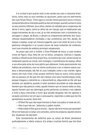 O CORTIÇO
• 94 •
E o curioso é que quanto mais ia ele caindo nos usos e costumes brasi-
leiros, tanto mais os seus sentidos se apuravam, posto que em detrimento
das suas forças físicas. Tinha agora o ouvido menos grosseiro para a música,
compreendia até as intenções poéticas dos sertanejos, quando cantam à viola
os seus amores infelizes; seus olhos, dantes só voltados para a esperança de
tornar à terra, agora, como os olhos de um marujo, que se habituaram aos
largos horizontes de céu e mar, já se não revoltavam com a turbulenta luz,
selvagem e alegre, do Brasil, e abriam-se amplamente defronte dos mara-
vilhosos despenhadeiros ilimitados e das cordilheiras sem fim, donde, de
espaço a espaço, surge um monarca gigante, que o sol veste de ouro e ricas
pedrarias refulgentes e as nuvens tocam de alvos turbantes de cambraia,
num luxo oriental de arábicos príncipes voluptuosos.
Ao passo que com a mulher, a S’ora Piedade de Jesus, o caso mudava
muito de figura. Essa, feita de um só bloco, compacta, inteiriça e tapada,
recebia a influência do meio só por fora, na maneira de viver, conservando-se
inalterável quanto ao moral, sem conseguir, à semelhança do esposo, afinar
a sua alma pela alma da nova pátria que adotaram. Cedia passivamente nos
hábitos de existência, mas no íntimo continuava a ser a mesma colona sau-
dosa e desconsolada, tão fiel às suas tradições como a seu marido. Agora
estava até mais triste; triste porque Jerônimo fazia-se outro; triste porque
não se passava um dia que lhe não notasse uma nova transformação; triste,
porque chegava a estranhá-lo, a desconhecê-lo, afigurando-se-lhe até que
cometia um adultério, quando à noite acordava assustada ao lado daquele
homem que não parecia o dela, aquele homem que se lavava todos os dias,
aquele homem que aos domingos punha perfumes na barba e nos cabelos
e tinha a boca cheirando a fumo. Que pesado desgosto não lhe apertou o
coração a primeira vez em que o cavouqueiro, repelindo o caldo que ela lhe
apresentava ao jantar, disse-lhe:
— Ó filha! Por que não experimentas tu fazer uns pitéus à moda de cá?...
— Mas é que não sei... balbuciou a pobre mulher.
— Pede então à Rita que to ensine... Aquilo não terá muito que aprender!
Vê se me fazes por arranjar uns camarões, como ela preparou aqueles doutro
dia. Souberam-me tão bem!
Este resvalamento do Jerônimo para as coisas do Brasil penalizava
profundamente a infeliz criatura. Era ainda o instinto feminil que lhe fazia
 