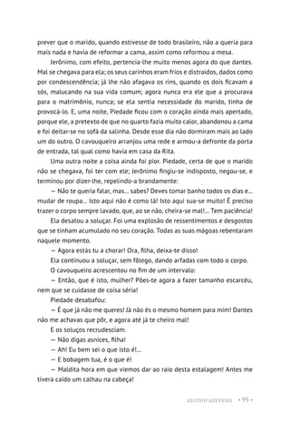 ALUÍSIO AZEVEDO • 95 •
prever que o marido, quando estivesse de todo brasileiro, não a queria para
mais nada e havia de reformar a cama, assim como reformou a mesa.
Jerônimo, com efeito, pertencia-lhe muito menos agora do que dantes.
Mal se chegava para ela; os seus carinhos eram frios e distraídos, dados como
por condescendência; já lhe não afagava os rins, quando os dois ficavam a
sós, malucando na sua vida comum; agora nunca era ele que a procurava
para o matrimônio, nunca; se ela sentia necessidade do marido, tinha de
provocá-lo. E, uma noite, Piedade ficou com o coração ainda mais apertado,
porque ele, a pretexto de que no quarto fazia muito calor, abandonou a cama
e foi deitar-se no sofá da salinha. Desde esse dia não dormiram mais ao lado
um do outro. O cavouqueiro arranjou uma rede e armou-a defronte da porta
de entrada, tal qual como havia em casa da Rita.
Uma outra noite a coisa ainda foi pior. Piedade, certa de que o marido
não se chegava, foi ter com ele; Jerônimo fingiu-se indisposto, negou-se, e
terminou por dizer-lhe, repelindo-a brandamente:
— Não te queria falar, mas... sabes? Deves tomar banho todos os dias e...
mudar de roupa... Isto aqui não é como lá! Isto aqui sua-se muito! É preciso
trazer o corpo sempre lavado, que, ao se não, cheira-se mal!... Tem paciência!
Ela desatou a soluçar. Foi uma explosão de ressentimentos e desgostos
que se tinham acumulado no seu coração. Todas as suas mágoas rebentaram
naquele momento.
— Agora estás tu a chorar! Ora, filha, deixa-te disso!
Ela continuou a soluçar, sem fôlego, dando arfadas com todo o corpo.
O cavouqueiro acrescentou no fim de um intervalo:
— Então, que é isto, mulher? Pões-te agora a fazer tamanho escarcéu,
nem que se cuidasse de coisa séria!
Piedade desabafou:
— É que já não me queres! Já não és o mesmo homem para mim! Dantes
não me achavas que pôr, e agora até já te cheiro mal!
E os soluços recrudesciam.
— Não digas asnices, filha!
— Ah! Eu bem sei o que isto é!...
— E bobagem tua, é o que é!
— Maldita hora em que viemos dar ao raio desta estalagem! Antes me
tivera caído um calhau na cabeça!
 