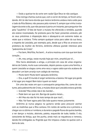 O CORTIÇO
• 96 •
— Estás a queixar-te da sorte sem razão! Que Deus te não castigue.
Esta rezinga chamou outras que, com o correr do tempo, se foram amiu-
dando. Ah! Já não havia dúvida que mestre Jerônimo andava meio caído para
o lado da Rita Baiana; não passava pelo número 9, sempre que vinha à esta-
lagem durante o dia, que não parasse à porta um instante, para perguntar-lhe
pela “saudinha”. O fato de haver a mulata lhe oferecido o remédio, quando
ele esteve incomodado, foi pretexto para lhe fazer presentes amáveis; pôr
os seus préstimos à disposição dela e obsequiá-la em extremo todas as
vezes que a visitava. Tinha sempre qualquer coisa para saber da sua boca,
a respeito da Leocádia, por exemplo; pois, desde que a Rita se arvorara em
protetora da mulher do ferreiro, Jerônimo afetava grande interesse pela
“pobrezinha de Cristo”.
— Fez bem, Nhá Rita, fez bem!... A se’ora mostrou com isso que tem bom
coração...
— Ah, meu amigo, neste mundo hoje por mim, amanhã por ti!...
Rita havia aboletado a amiga, a princípio em casa de umas engoma-
deiras do Catete, muito suas camaradas, depois passou-a para uma família, a
quem Leocádia se alagou como ama-seca; e agora sabia que ela acabava de
descobrir um bom arranjo num colégio de meninas.
— Muito bem! Muito bem! aplaudia Jerônimo.
— Ora, o quê! O mundo é largo! sentenciou a baiana. Há lugar pro gordo
e há lugar pro magro! Bem tolo é quem se mata!
Em uma das vezes em que o cavouqueiro perguntou-lhe, como de cos-
tume, pela pobrezinha de Cristo, a mulata disse que Leocádia estava grávida.
— Grávida? Mas então não é do marido!...
— Pode bem ser que sim. Barriga de quatro meses...
— Ah! Mas ela não foi há mais tempo do que isso?...
— Não. Vai fazer agora pelo São João quatro meses justamente.
Jerônimo já nunca pegava na guitarra senão para procurar acertar
com as modinhas que a Rita cantava. Em noites de samba era o primeiro a
chegar-se e o último a ir embora; e durante o pagode ficava de queixo bambo,
a ver dançar a mulata, abstrato, pateta, esquecido de tudo; babão. E ela,
consciente do feitiço, que lhe punha, ainda mais se requebrava e remexia,
dando-lhe embigadas ou fingindo que lhe limpava a baba no queixo com a
barra da saia.
 