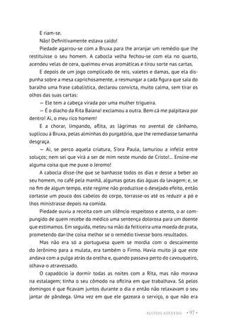 ALUÍSIO AZEVEDO • 97 •
E riam-se.
Não! Definitivamente estava caído!
Piedade agarrou-se com a Bruxa para lhe arranjar um remédio que lhe
restituísse o seu homem. A cabocla velha fechou-se com ela no quarto,
acendeu velas de cera, queimou ervas aromáticas e tirou sorte nas cartas.
E depois de um jogo complicado de reis, valetes e damas, que ela dis-
punha sobre a mesa caprichosamente, a resmungar a cada figura que saía do
baralho uma frase cabalística, declarou convicta, muito calma, sem tirar os
olhos das suas cartas:
— Ele tem a cabeça virada por uma mulher trigueira.
— É o diacho da Rita Baiana! exclamou a outra. Bem cá me palpitava por
dentro! Ai, o meu rico homem!
E a chorar, limpando, aflita, as lágrimas no avental de cânhamo,
suplicou à Bruxa, pelas alminhas do purgatório, que lhe remediasse tamanha
desgraça.
— Ai, se perco aquela criatura, S’ora Paula, lamuriou a infeliz entre
soluços; nem sei que virá a ser de mim neste mundo de Cristo!... Ensine-me
alguma coisa que me puxe o Jeromo!
A cabocla disse-lhe que se banhasse todos os dias e desse a beber ao
seu homem, no café pela manhã, algumas gotas das águas da lavagem; e, se
no fim de algum tempo, este regime não produzisse o desejado efeito, então
cortasse um pouco dos cabelos do corpo, torrasse-os até os reduzir a pó e
lhos ministrasse depois na comida.
Piedade ouviu a receita com um silêncio respeitoso e atento, o ar com-
pungido de quem recebe do médico uma sentença dolorosa para um doente
que estimamos. Em seguida, meteu na mão da feiticeira uma moeda de prata,
prometendo dar-lhe coisa melhor se o remédio tivesse bons resultados.
Mas não era só a portuguesa quem se mordia com o descaimento
do Jerônimo para a mulata, era também o Firmo. Havia muito já que este
andava com a pulga atrás da orelha e, quando passava perto do cavouqueiro,
olhava-o atravessado.
O capadócio ia dormir todas as noites com a Rita, mas não morava
na estalagem; tinha o seu cômodo na oficina em que trabalhava. Só pelos
domingos é que ficavam juntos durante o dia e então não relaxavam o seu
jantar de pândega. Uma vez em que ele gazeara o serviço, o que não era
 