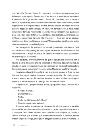 O CORTIÇO
• 98 •
raro, foi vê-la fora das horas do costume e encontrou-a a conversar junto
à tina com o português. Passou sem dizer palavra e recolheu-se ao número
9, onde ela foi logo ter de carreira. Firmo não lhe disse nada a respeito
das suas apreensões, mas também não escondeu o seu mau humor; esteve
impertinente e rezingueiro toda a tarde. Jantou de cara amarrada e durante
o parati, depois do café, só falou em rolos, em dar cabeçadas e navalhadas,
pintando-se terrível, recordando façanhas de capoeiragem, nas quais san-
grara tais e tais tipos de fama; “não contando dois galegos que mandara pras
minhocas, porque isso para ele não era gente! — Com um par de cocadas
boas ficavam de pés unidos para sempre!” Rita percebeu os ciúmes do amigo
e fez que não dera por coisa alguma.
No dia seguinte, às seis horas da manhã, quando ele saía da casa dela,
encontrou-se com o português, que ia para o trabalho, e o olhar que os dois
trocaram entre si era já um cartel de desafio. Entretanto, cada qual seguiu
em silêncio para o seu lado.
Rita deliberou prevenir Jerônimo de que se acautelasse. Conhecia bem o
amante e sabia de quanto era ele capaz sob a influência dos ciúmes; mas, na
ocasião em que o cavouqueiro desceu para almoçar, um novo escândalo acabava
de explodir, agora no número 12, entre a velha Marciana e sua filha Florinda.
Marciana andava já desconfiada com a pequena, porque o fluxo mensal
desta se desregrara havia três meses, quando, nesse dia, não tendo as duas
acabado ainda o almoço, Florinda se levantou da mesa e foi de carreira para
o quarto. A velha seguiu-a. A rapariga fora vomitar ao bacio.
— Que é isto?... perguntou-lhe a mãe, apalpando-a toda com um olhar
inquiridor.
— Não sei, mamãe...
— Que sentes tu?...
— Nada...
— Nada, e estás lançando?... Hein?!
— Não sinto nada, não senhora!...
A mulata velha aproximou-se, desatou-lhe violentamente o vestido,
levantou-lhe as saias e examinou-lhe todo o corpo, tateando-lhe o ventre,
já zangada. Sem obter nenhum resultado das suas diligências, correu a
chamar a Bruxa, que era mais que entendida no assunto. A cabocla, sem se
alterar, largou o serviço, enxugou os braços no avental, e foi ao número 12;
 
