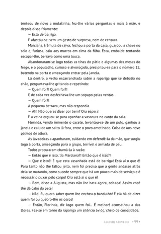 ALUÍSIO AZEVEDO • 99 •
tenteou de novo a mulatinha, fez-lhe várias perguntas e mais à mãe, e
depois disse friamente:
— Está de barriga.
E afastou-se, sem um gesto de surpresa, nem de censura.
Marciana, trêmula de raiva, fechou a porta da casa, guardou a chave no
seio e, furiosa, caiu aos murros em cima da filha. Esta, embalde tentando
escapar-lhe, berrava como uma louca.
Abandonaram-se logo todas as tinas do pátio e algumas das mesas do
frege, e o populacho, curioso e alvoroçado, precipitou-se para o número 12,
batendo na porta e ameaçando entrar pela janela.
Lá dentro, a velha escarranchada sobre a rapariga que se debatia no
chão, perguntava-lhe gritando e repetindo:
— Quem foi?! Quem foi?!
E de cada vez desfechava-lhe um sopapo pelas ventas.
— Quem foi?!
A pequena berrava, mas não respondia.
— Ah! Não queres dizer por bem? Ora espera!
E a velha ergueu-se para apanhar a vassoura no canto da sala.
Florinda, vendo iminente o cacete, levantou-se de um pulo, ganhou a
janela e caiu de um salto lá fora, entre o povo amotinado. Coisa de uns nove
palmos de altura.
As lavadeiras a apanharam, cuidando em defendê-la da mãe, que surgiu
logo à porta, ameaçando para o grupo, terrível e armada de pau.
Todos procuraram chamá-la à razão:
— Então que é isso, tia Marciana?! Então que é isso?!
— Que é isto?! É que esta assanhada está de barriga! Está aí o que é!
Para tanto não lhe faltou jeito, nem foi preciso que a gente andasse atrás
dela se matando, como sucede sempre que há um pouco mais de serviço e é
necessário puxar pelo corpo! Ora está aí o que é!
— Bem, disse a Augusta, mas não lhe bata agora, coitada! Assim você
lhe dá cabo da pele!
— Não! Eu quero saber quem lhe encheu o bandulho! E ela há de dizer
quem foi ou quebro-lhe os ossos!
— Então, Florinda, diz logo quem foi... É melhor! aconselhou a das
Dores. Fez-se em torno da rapariga um silêncio ávido, cheio de curiosidade.
 