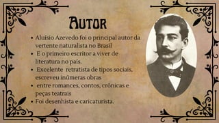 Autor
Aluísio Azevedo foi o principal autor da
vertente naturalista no Brasil
E o primeiro escritor a viver de
literatura no país.
Excelente retratista de tipos sociais,
escreveu inúmeras obras
entre romances, contos, crônicas e
peças teatrais
Foi desenhista e caricaturista.
 