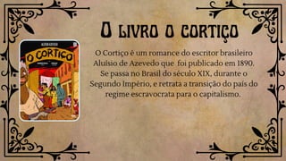 O livro o cortiço
O Cortiço é um romance do escritor brasileiro
Aluísio de Azevedo que foi publicado em 1890.
Se passa no Brasil do século XIX, durante o
Segundo Império, e retrata a transição do país do
regime escravocrata para o capitalismo.
 